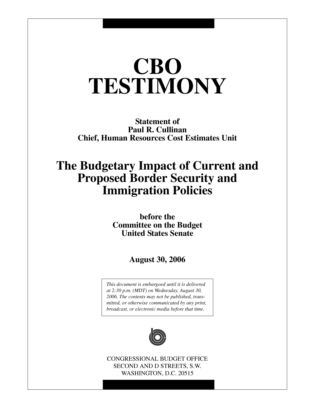 handle is hein.congrec/cbo10193 and id is 1 raw text is: CBO
TESTIMONY
Statement of
Paul R. Cullinan
Chief, Human Resources Cost Estimates Unit
The Budgetary Impact of Current and
Proposed Border Security and
Immigration Policies
before the
Committee on the Budget
United States Senate
August 30, 2006

This document is embargoed until it is delivered
at 2:30 p.m. (MDT) on Wednesday, August 30,
2006. The contents may not be published, trans-
mitted, or otherwise communicated by any print,
broadcast, or electronic media before that time.
CONGRESSIONAL BUDGET OFFICE
SECOND AND D STREETS, S.W.
WASHINGTON, D.C. 20515


