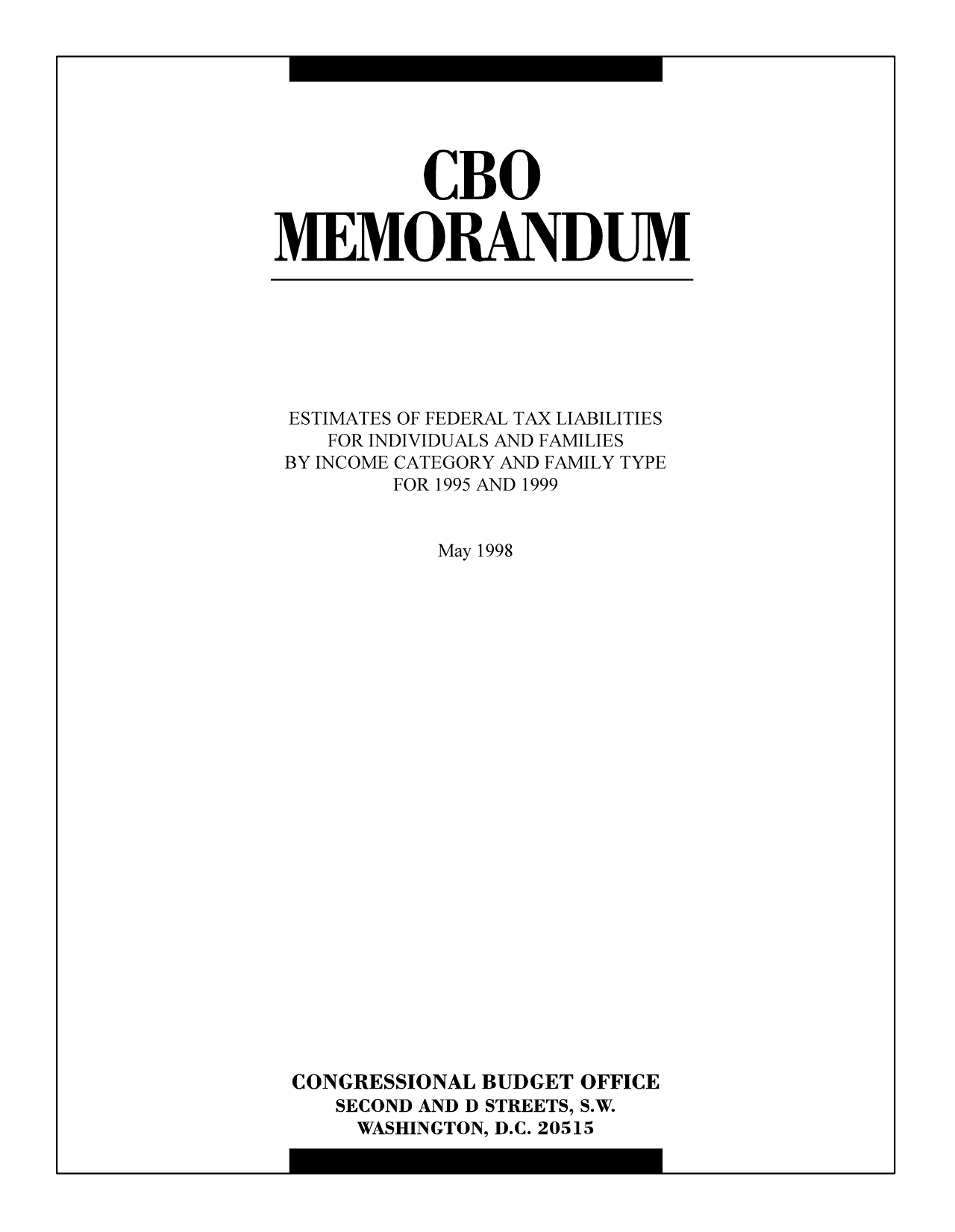 handle is hein.congrec/cbo10298 and id is 1 raw text is: CBO
MEMORANDUM

ESTIMATES OF FEDERAL TAX LIABILITIES
FOR INDIVIDUALS AND FAMILIES
BY INCOME CATEGORY AND FAMILY TYPE
FOR 1995 AND 1999
May 1998
CONGRESSIONAL BUDGET OFFICE
SECOND AND D STREETS, S.W.
WASHINGTON, D.C. 20515


