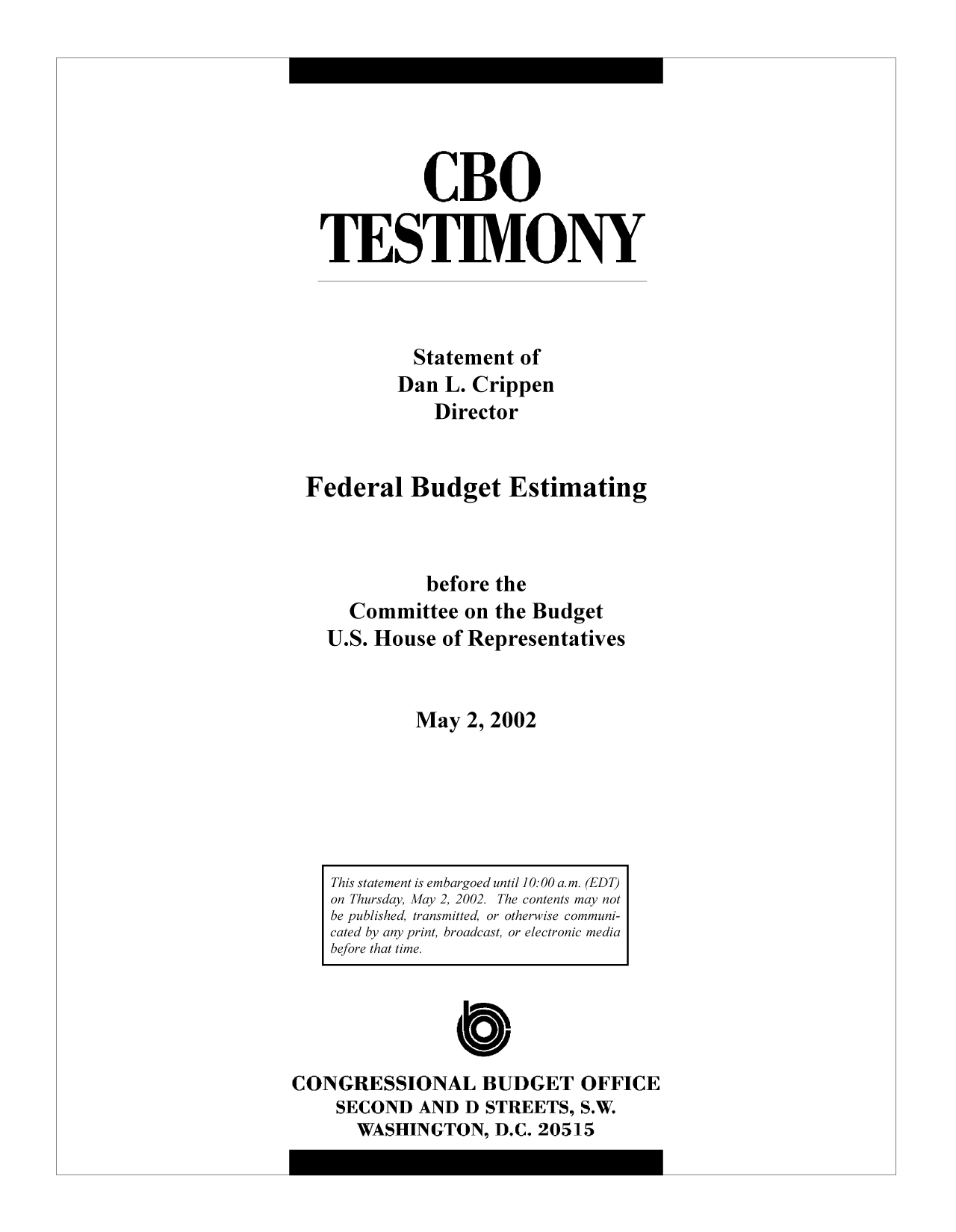handle is hein.congrec/cbo10307 and id is 1 raw text is: CBO
TESTIMONY
Statement of
Dan L. Crippen
Director
Federal Budget Estimating
before the
Committee on the Budget
U.S. House of Representatives
May 2, 2002

C
CONGRESSIONAL BUDGET OFFICE
SECOND AND D STREETS, S.W.
WASHINGTON, D.C. 20515

This statement is embargoed until 10:00 a.m. (EDT)
on Thursday, May 2, 2002. The contents may not
be published, transmitted, or otherwise communi-
cated by any print, broadcast, or electronic media
before that time.


