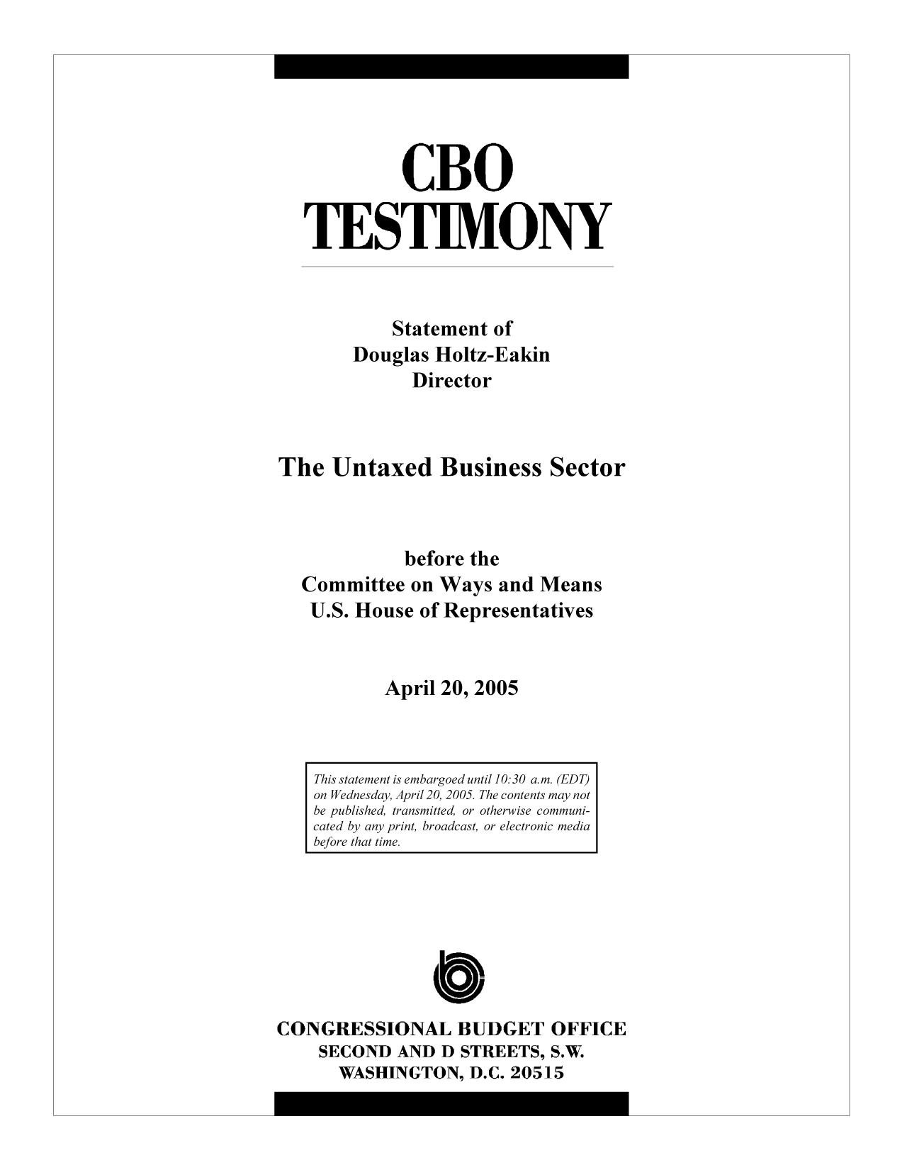 handle is hein.congrec/cbo10320 and id is 1 raw text is: CBO
TESTIMONY
Statement of
Douglas Holtz-Eakin
Director
The Untaxed Business Sector
before the
Committee on Ways and Means
U.S. House of Representatives
April 20, 2005

This statement is embargoed until 10:30 a.m. (EDT)
on Wednesday, April 20, 2005. The contents may not
be published, transmitted, or otherwise communi-
cated by any print, broadcast, or electronic media
before that time.

CONGRESSIONAL BUDGET OFFICE
SECOND AND D STREETS, S.W.
WASHINGTON, D.C. 20515


