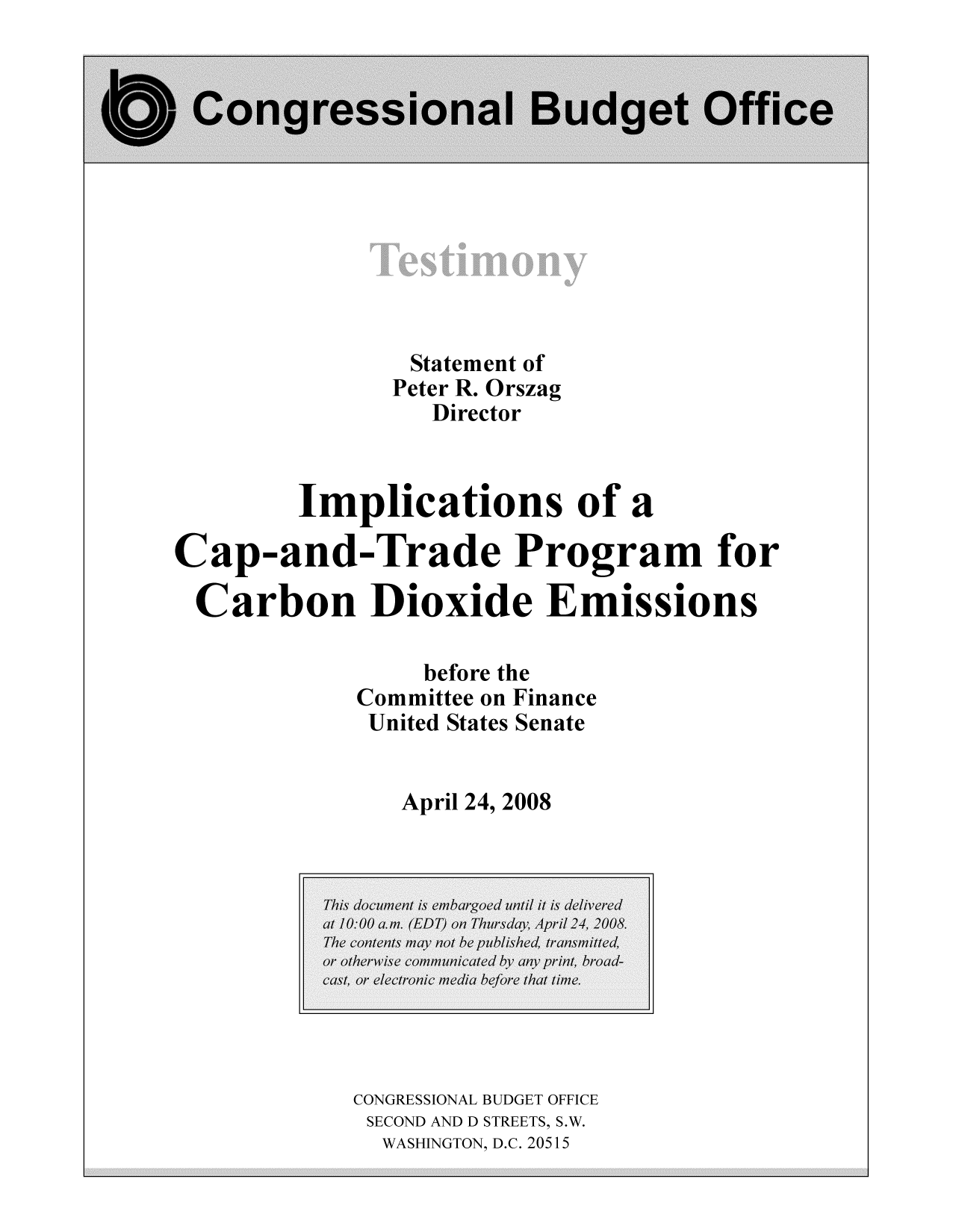 handle is hein.congrec/cbo10343 and id is 1 raw text is: Statement of
Peter R. Orszag
Director
Implications of a
Cap-and-Trade Program for
Carbon Dioxide Emissions
before the
Committee on Finance
United States Senate
April 24, 2008

CONGRESSIONAL BUDGET OFFICE
SECOND AND D STREETS, S.W.
WASHINGTON, D.C. 20515


