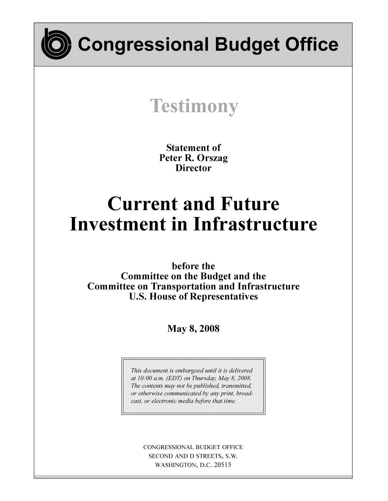 handle is hein.congrec/cbo10346 and id is 1 raw text is: Statement of
Peter R. Orszag
Director
Current and Future
Investment in Infrastructure
before the
Committee on the Budget and the
Committee on Transportation and Infrastructure
U.S. House of Representatives
May 8, 2008

CONGRESSIONAL BUDGET OFFICE
SECOND AND D STREETS, S.W.
WASHINGTON, D.C. 20515


