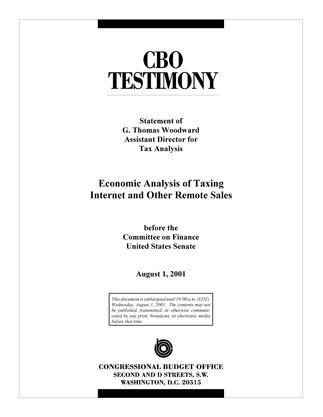 handle is hein.congrec/cbo10379 and id is 1 raw text is: CBO
TESTIMONY
Statement of
G. Thomas Woodward
Assistant Director for
Tax Analysis
Economic Analysis of Taxing
Internet and Other Remote Sales
before the
Committee on Finance
United States Senate
August 1, 2001

CONGRESSIONAL BUDGET OFFICE
SECOND AND D STREETS, S.W.
WASHINGTON, D.C. 20515

This document is embargoed until 10:00 a.m. (EDT),
Wednesday, August1, 2001. The contents may not
be published, transmitted, or otherwise communi-
cated by any print, broadcast, or electronic media
before that time.


