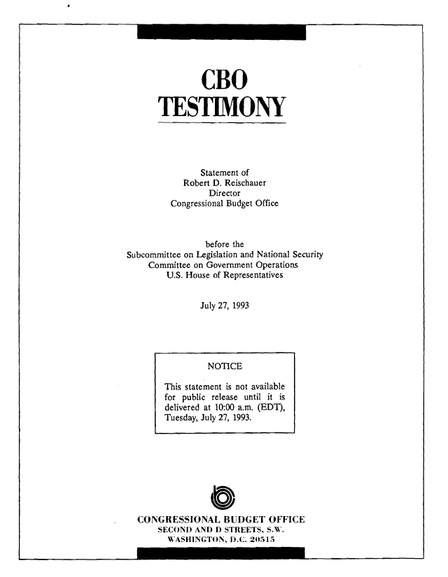 handle is hein.congrec/cbo10408 and id is 1 raw text is: CBO
TESTIMONY

Statement of
Robert D. Reischauer
Director
Congressional Budget Office
before the
Subcommittee on Legislation and National Security
Committee on Government Operations
U.S. House of Representatives
July 27, 1993

O
CONGRESSIONAL BUDGET OFFICE
SECOND AND D STREETS, S.W.
WASHINGTON, D.C. 20515

NOTICE
This statement is not available
for public release until it is
delivered at 10:00 a.m. (EDT),
Tuesday, July 27, 1993.

I


