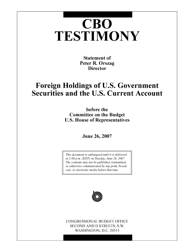 handle is hein.congrec/cbo10423 and id is 1 raw text is: CBO
TESTIMONY
Statement of
Peter R. Orszag
Director
Foreign Holdings of U.S. Government
Securities and the U.S. Current Account
before the
Committee on the Budget
U.S. House of Representatives
June 26, 2007

CONGRESSIONAL BUDGET OFFICE
SECOND AND D STREETS, S.W.
WASHINGTON, D.C. 20515

This document is embargoed until it is delivered
at 2:00p.m. (EDT) on Tuesday, June 26, 2007.
The contents may not be published, transmitted,
or otherwise communicated by any print, broad-
cast, or electronic media before that time.



