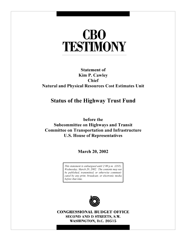 handle is hein.congrec/cbo10471 and id is 1 raw text is: CBO
TESTIMONY
Statement of
Kim P. Cawley
Chief
Natural and Physical Resources Cost Estimates Unit
Status of the Highway Trust Fund
before the
Subcommittee on Highways and Transit
Committee on Transportation and Infrastructure
U.S. House of Representatives
March 20, 2002

CONGRESSIONAL BUDGET OFFICE
SECOND AND D STREETS, S.W.
WASHINGTON, D.C. 20515

This statement is embargoed until 2:00 p.m. (EST),
Wednesday, March 20, 2002. The contents may not
be published, transmitted, or otherwise communi-
cated by any print, broadcast, or electronic media
before that time.


