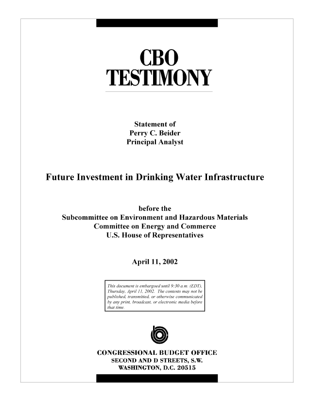 handle is hein.congrec/cbo10472 and id is 1 raw text is: CBO
TESTIMONY
Statement of
Perry C. Beider
Principal Analyst
Future Investment in Drinking Water Infrastructure
before the
Subcommittee on Environment and Hazardous Materials
Committee on Energy and Commerce
U.S. House of Representatives
April 11, 2002

CONGRESSIONAL BUDGET OFFICE
SECOND AND D STREETS, S.W.
WASHINGTON, D.C. 20515

This document is embargoed until 9:30 a.m. (EDT),
Thursday, April 11, 2002. The contents may not be
published, transmitted, or otherwise communicated
by any print, broadcast, or electronic media before
that time.


