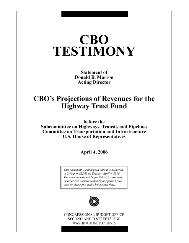 handle is hein.congrec/cbo10479 and id is 1 raw text is: CBO
TESTIMONY
Statement of
Donald B. Marron
Acting Director
CBO's Projections of Revenues for the
Highway Trust Fund
before the
Subcommittee on Highways, Transit, and Pipelines
Committee on Transportation and Infrastructure
U.S. House of Representatives
April 4, 2006

This document is embargoed until it is delivered
at 2:00 p.m. (EDT) on Tuesday, April 4, 2006.
The contents may not be published, transmitted,
or otherwise communicated by any print, broad-
cast, or electronic media before that time.
CONGRESSIONAL BUDGET OFFICE
SECOND AND D STREETS, S.W.
WASHINGTON, D.C. 20515


