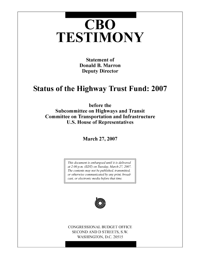 handle is hein.congrec/cbo10481 and id is 1 raw text is: CBO
TESTIMONY
Statement of
Donald B. Marron
Deputy Director
Status of the Highway Trust Fund: 2007
before the
Subcommittee on Highways and Transit
Committee on Transportation and Infrastructure
U.S. House of Representatives
March 27, 2007

CONGRESSIONAL BUDGET OFFICE
SECOND AND D STREETS, S.W.
WASHINGTON, D.C. 20515

This document is embargoed until it is delivered
at 2:00p.m. (EDT) on Tuesday, March 27, 2007.
The contents may not be published, transmitted,
or otherwise communicated by any print, broad-
cast, or electronic media before that time.


