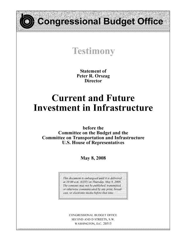 handle is hein.congrec/cbo10486 and id is 1 raw text is: Statement of
Peter R. Orszag
Director
Current and Future
Investment in Infrastructure
before the
Committee on the Budget and the
Committee on Transportation and Infrastructure
U.S. House of Representatives
May 8, 2008

CONGRESSIONAL BUDGET OFFICE
SECOND AND D STREETS, S.W.
WASHINGTON, D.C. 20515

This doument is c/barged muil it is delivered
at i0:00 a.m. (EDT) nt Th7rsday /a 8 2008.
The contents may not be published transmitted
or otherwise colmniicated by anY print, broad-
cast or electronic media eore that time.


