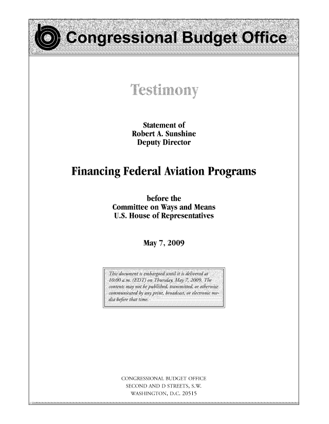 handle is hein.congrec/cbo10492 and id is 1 raw text is: Statement of
Robert A. Sunshine
Deputy Director
Financing Federal Aviation Programs
before the
Committee on Ways and Means
U.S. House of Representatives
May 7, 2009

CONGRESSIONAL BUDGET OFFICE
SECOND AND D STREETS, S.W.
WASHINGTON, D.C. 20515

T his doumn i embargoed un,,til it is delivered' at
10:00,m;. (ED I))/; on  hursday, MI ay 1,2009. The(
contents mWay n1ot be published, transm;;itted, or otherwise
commuicate 'Iany pvrin, broadcast, orv electronic meI-
dia beoethat tie.



