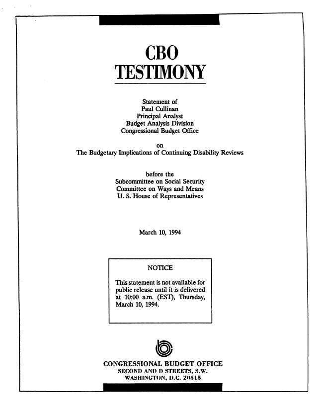 handle is hein.congrec/cbo10539 and id is 1 raw text is: CBO
TESTIMONY

Statement of
Paul Cullinan
Principal Analyst
Budget Analysis Division
Congressional Budget Office
on
The Budgetary Implications of Continuing Disability Reviews
before the
Subcommittee on Social Security
Committee on Ways and Means
U. S. House of Representatives
March 10, 1994

CONGRESSIONAL BUDGET OFFICE
SECOND AND D STREETS, S.W.
WASHINGTON, D.C. 20515

NOTICE
This statement is not available for
public release until it is delivered
at 10:00 a.m. (EST), Thursday,
March 10, 1994.

I


