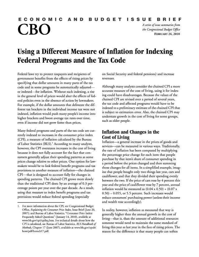 handle is hein.congrec/cbo10559 and id is 1 raw text is: CONOMIC AND         BUDGET ISSUE         BRIEF
A series ofissue summaries from
the Congressional Budget Office
CBOFEBRUARY 24, 2010
Using a Different Measure of Inflation for Indexing
Federal Programs and the Tax Code

Federal laws try to protect taxpayers and recipients of
government benefits from the effects of rising prices by
specifying that dollar amounts in many parts of the tax
code and in some programs be automatically adjusted-
or indexed-for inflation. Without such indexing, a rise
in the general level of prices would alter the effects of fed-
eral policies even in the absence of action by lawmakers.
For example, if the dollar amounts that delineate the dif-
ferent tax brackets in the individual income tax were not
indexed, inflation would push many people's income into
higher brackets and boost average tax rates over time,
even if income did not grow faster than prices.
Many federal programs and parts of the tax code are cur-
rently indexed to increases in the consumer price index
(CPI), a measure of inflation calculated by the Bureau
of Labor Statistics (BLS).' According to many analysts,
however, the CPI overstates increases in the cost of living
because it does not fully account for the fact that con-
sumers generally adjust their spending patterns as some
prices change relative to other prices. One option for law-
makers would be to link federal benefit programs and tax
provisions to another measure of inflation-the chained
CPI-that is designed to account fully for changes in
spending patterns. The chained CPI grows more slowly
than the traditional CPI does: by an average of 0.3 per-
centage points per year over the past decade. As a result,
using that measure to index benefit programs and tax
provisions would reduce federal spending (especially
1. For more information about the CPI, see Congressional Budget
Office, Explaining the Consumer Price Index, Issue Brief (June 20,
2007); and Bureau of Labor Statistics, Consumer Price Index:
Frequently Asked Questions (January 14, 2010), available at
www.bls.gov/cpi/cpifaq.htm. For technical details about how the
CPI is calculated, see Bureau of Labor Statistics, BLS Handbook of
Methods, Chapter 17 (June 2007), available at www.bls.gov/opub/
hom/pdf/homchl7.pdf.

on Social Security and federal pensions) and increase
revenues.
Although many analysts consider the chained CPI a more
accurate measure of the cost of living, using it for index-
ing could have disadvantages. Because the values of the
chained CPI are revised over a period of several years,
the tax code and affected programs would have to be
indexed to a preliminary estimate of the chained CPI that
is subject to estimation error. Also, the chained CPI may
understate growth in the cost of living for some groups,
such as older people.
Inflation and Changes in the
Cost of Living
Inflation-a general increase in the prices of goods and
services-can be measured in various ways. Traditionally,
the rate of inflation has been computed by multiplying
the percentage price change for each item that people
purchase by that item's share of consumer spending in
a period before the prices changed and then summing
those changes for all items. In a simplified example, imag-
ine that people bought only two things last year, cars and
cauliflower, and that they divided their spending evenly
between the two. If the price of cars rose by 4 percent this
year and the price of cauliflower rose by 7 percent, annual
inflation would be measured as (0.04 x 0.50) + (0.07 x
0.50) = 0.055, or 5.5 percent. Such increases would
reduce consumers' purchasing power (unless their income
and wealth rose accordingly).
In reality, however, inflation as measured that way is
generally higher than the annual growth in the cost of
living-that is, than the amount of additional resources
someone would need to maintain the same standard of
living this year as last year in the face of rising prices. The
reason for the difference is that many people can soften


