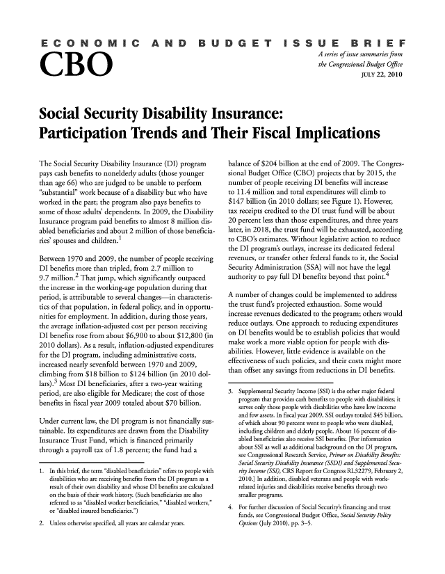 handle is hein.congrec/cbo10561 and id is 1 raw text is: CONOMIC AND          BUDGET ISSUE          BRIEF
A series ofissue summaries from
the Congressional Budget Off e
the CJULY 22, 2010
Social Security Disability Insurance:
Participation Trends and Their Fiscal Implications

The Social Security Disability Insurance (DI) program
pays cash benefits to nonelderly adults (those younger
than age 66) who are judged to be unable to perform
substantial work because of a disability but who have
worked in the past; the program also pays benefits to
some of those adults' dependents. In 2009, the Disability
Insurance program paid benefits to almost 8 million dis-
abled beneficiaries and about 2 million of those beneficia-
ries' spouses and children.1
Between 1970 and 2009, the number of people receiving
DI benefits more than tripled, from 2.7 million to
9.7 million.2 That jump, which significantly outpaced
the increase in the working-age population during that
period, is attributable to several changes-in characteris-
tics of that population, in federal policy, and in opportu-
nities for employment. In addition, during those years,
the average inflation-adjusted cost per person receiving
DI benefits rose from about $6,900 to about $12,800 (in
2010 dollars). As a result, inflation-adjusted expenditures
for the DI program, including administrative costs,
increased nearly sevenfold between 1970 and 2009,
climbing from $18 billion to $124 billion (in 2010 dol-
lars).3 Most DI beneficiaries, after a two-year waiting
period, are also eligible for Medicare; the cost of those
benefits in fiscal year 2009 totaled about $70 billion.
Under current law, the DI program is not financially sus-
tainable. Its expenditures are drawn from the Disability
Insurance Trust Fund, which is financed primarily
through a payroll tax of 1.8 percent; the fund had a
1. In this brief, the term disabled beneficiaries refers to people with
disabilities who are receiving benefits from the DI program as a
result of their own disability and whose DI benefits are calculated
on the basis of their work history. (Such beneficiaries are also
referred to as disabled worker beneficiaries, disabled workers,
or disabled insured beneficiaries.)
2. Unless otherwise specified, all years are calendar years.

balance of $204 billion at the end of 2009. The Congres-
sional Budget Office (CBO) projects that by 2015, the
number of people receiving DI benefits will increase
to 11.4 million and total expenditures will climb to
$147 billion (in 2010 dollars; see Figure 1). However,
tax receipts credited to the DI trust fund will be about
20 percent less than those expenditures, and three years
later, in 2018, the trust fund will be exhausted, according
to CBO's estimates. Without legislative action to reduce
the DI program's outlays, increase its dedicated federal
revenues, or transfer other federal funds to it, the Social
Security Administration (SSA) will not have the legal
authority to pay full DI benefits beyond that point.4
A number of changes could be implemented to address
the trust fund's projected exhaustion. Some would
increase revenues dedicated to the program; others would
reduce outlays. One approach to reducing expenditures
on DI benefits would be to establish policies that would
make work a more viable option for people with dis-
abilities. However, little evidence is available on the
effectiveness of such policies, and their costs might more
than offset any savings from reductions in DI benefits.
3. Supplemental Security Income (SSI) is the other major federal
program that provides cash benefits to people with disabilities; it
serves only those people with disabilities who have low income
and few assets. In fiscal year 2009, SSI outlays totaled $45 billion,
of which about 90 percent went to people who were disabled,
including children and elderly people. About 16 percent of dis-
abled beneficiaries also receive SSI benefits. [For information
about SSI as well as additional background on the DI program,
see Congressional Research Service, Primer on Disability Benefits:
Social Security Disability Insurance (SSDI) and Supplemental Secu-
rity Income (SSI), CRS Report for Congress RL32279, February 2,
2010.] In addition, disabled veterans and people with work-
related injuries and disabilities receive benefits through two
smaller programs.
4. For further discussion of Social Security's financing and trust
funds, see Congressional Budget Office, Social Security Policy
Options (July 2010), pp. 3-5.



