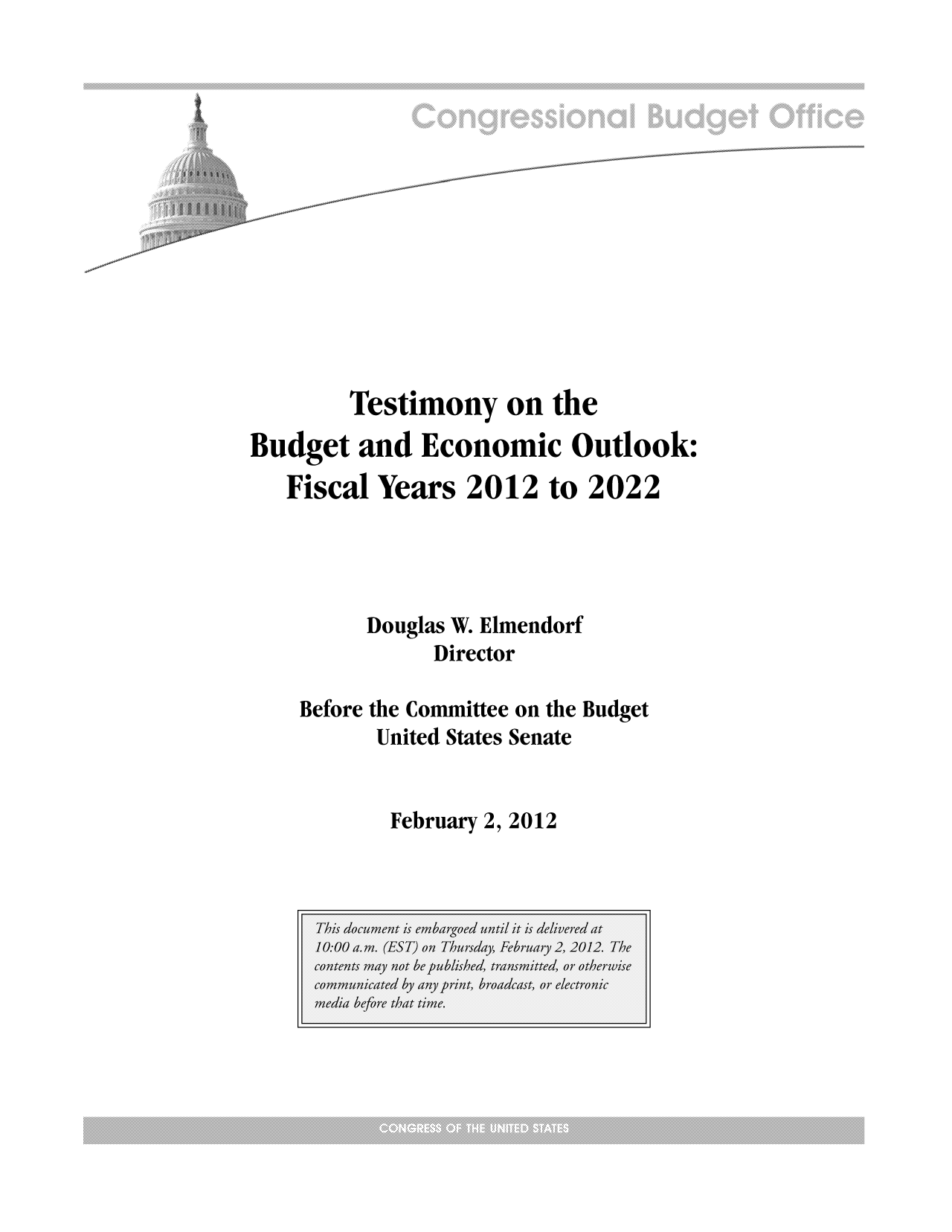 handle is hein.congrec/cbo10618 and id is 1 raw text is: Testimony on the
Budget and Economic Outlook:
Fiscal Years 2012 to 2022
Douglas W. Elmendorf
Director
Before the Committee on the Budget
United States Senate

February 2, 2012


