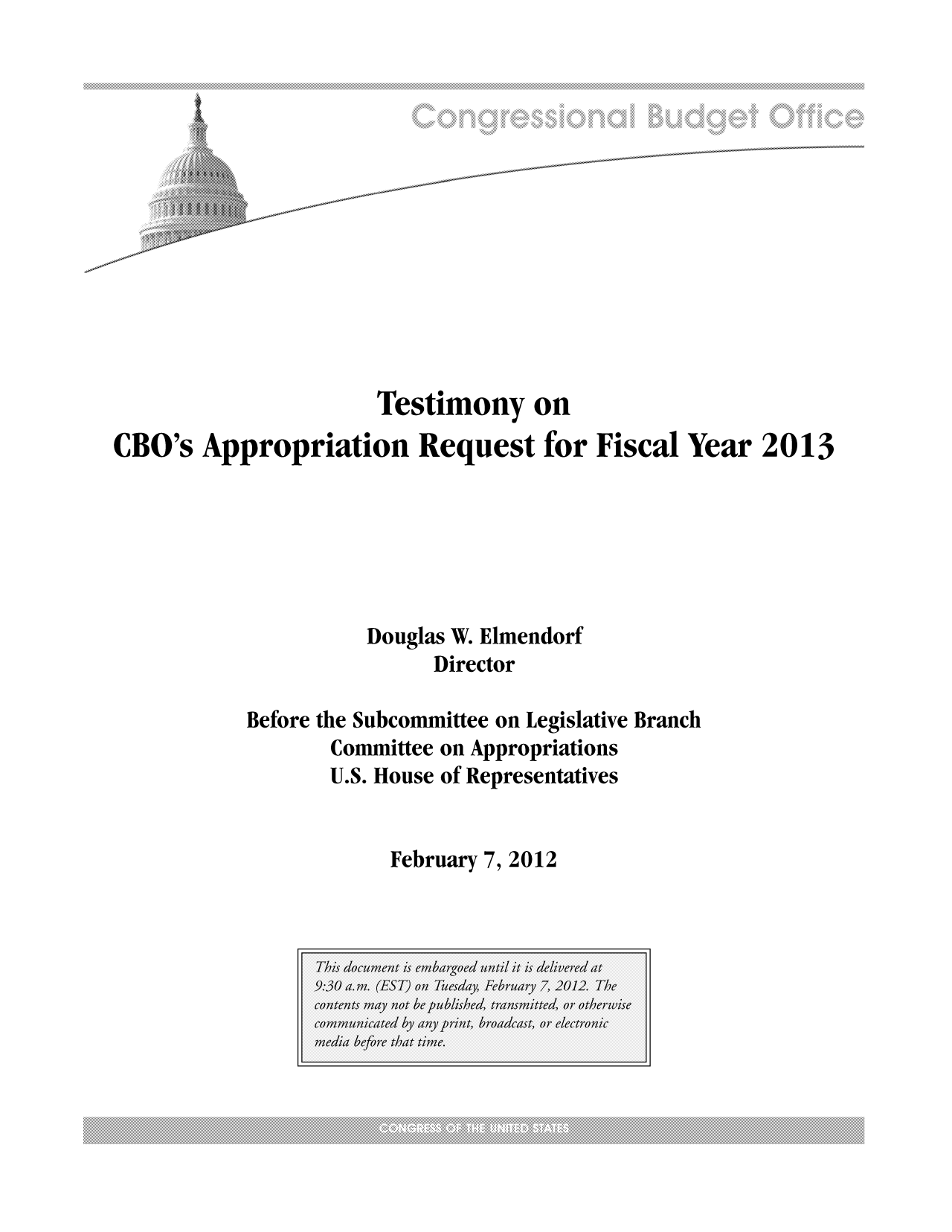 handle is hein.congrec/cbo10619 and id is 1 raw text is:  ii'i    . .........
Testimony on
CBO's Appropriation Request for Fiscal Year 2013
Douglas W. Elmendorf
Director
Before the Subcommittee on Legislative Branch
Committee on Appropriations
U.S. House of Representatives

February 7, 2012


