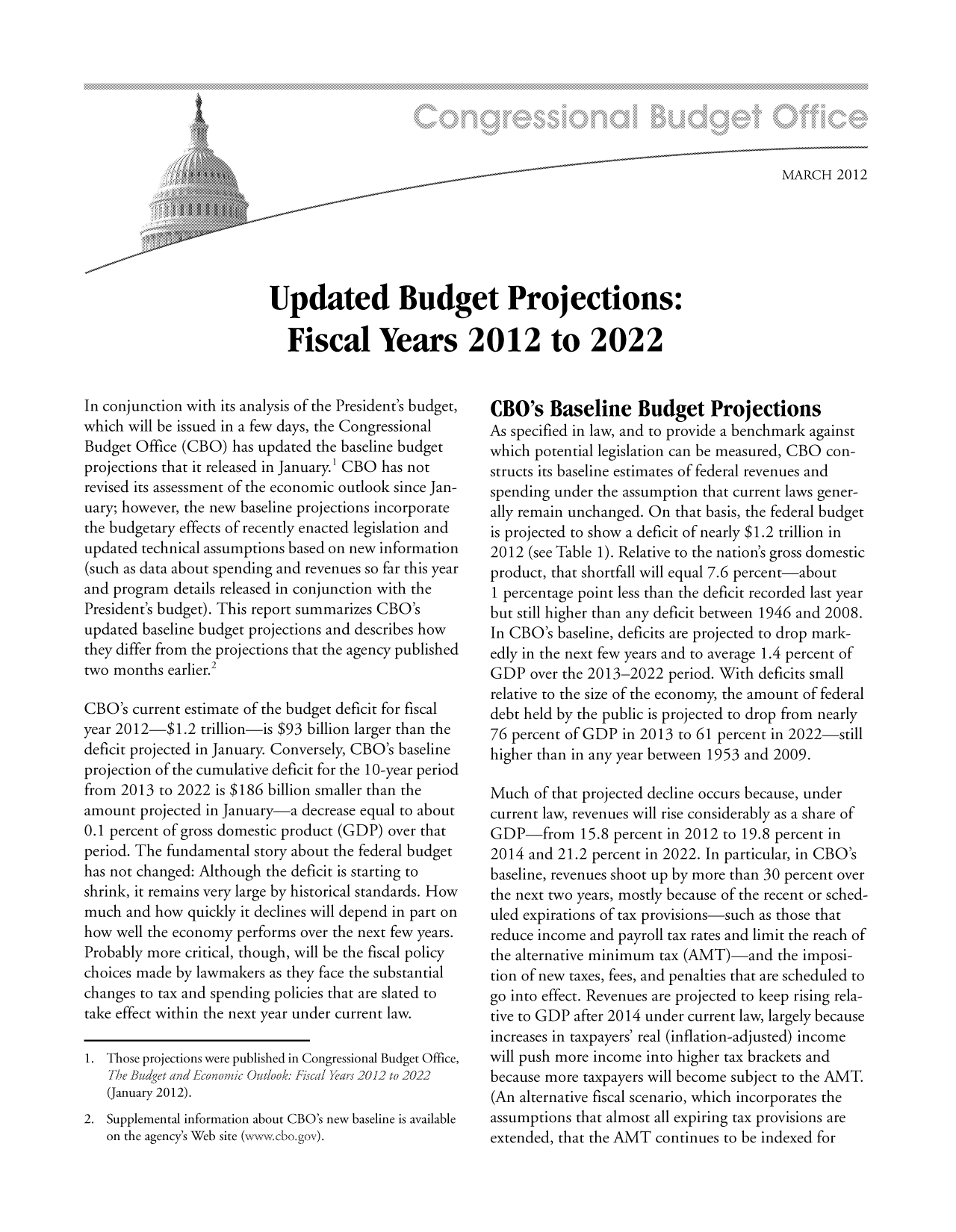 handle is hein.congrec/cbo10659 and id is 1 raw text is: MARCH 2012
Updated Budget Projections:
Fiscal Years 2012 to 2022

In conjunction with its analysis of the President's budget,
which will be issued in a few days, the Congressional
Budget Office (CBO) has updated the baseline budget
projections that it released in January.' CBO has not
revised its assessment of the economic outlook since Jan-
uary; however, the new baseline projections incorporate
the budgetary effects of recently enacted legislation and
updated technical assumptions based on new information
(such as data about spending and revenues so far this year
and program details released in conjunction with the
President's budget). This report summarizes CBO's
updated baseline budget projections and describes how
they differ from the projections that the agency published
two months earlier.2
CBO's current estimate of the budget deficit for fiscal
year 2012-$1.2 trillion-is $93 billion larger than the
deficit projected in January. Conversely, CBO's baseline
projection of the cumulative deficit for the l0-year period
from 2013 to 2022 is $186 billion smaller than the
amount projected in January-a decrease equal to about
0.1 percent of gross domestic product (GDP) over that
period. The fundamental story about the federal budget
has not changed: Although the deficit is starting to
shrink, it remains very large by historical standards. How
much and how quickly it declines will depend in part on
how well the economy performs over the next few years.
Probably more critical, though, will be the fiscal policy
choices made by lawmakers as they face the substantial
changes to tax and spending policies that are slated to
take effect within the next year under current law.
1. Those projections were published in Congressional Budget Office,
The Budget and E1fconomlic Outlook: Fiscal 1ars 2012 to 2022
(January 2012).
2. Supplemental information about CBO's new baseline is available
on the agency's Web site (ww.cbo.gov).

CBO's Baseline Budget Projections
As specified in law, and to provide a benchmark against
which potential legislation can be measured, CBO con-
structs its baseline estimates of federal revenues and
spending under the assumption that current laws gener-
ally remain unchanged. On that basis, the federal budget
is projected to show a deficit of nearly $1.2 trillion in
2012 (see Table 1). Relative to the nation's gross domestic
product, that shortfall will equal 7.6 percent-about
1 percentage point less than the deficit recorded last year
but still higher than any deficit between 1946 and 2008.
In CBO's baseline, deficits are projected to drop mark-
edly in the next few years and to average 1.4 percent of
GDP over the 2013-2022 period. With deficits small
relative to the size of the economy, the amount of federal
debt held by the public is projected to drop from nearly
76 percent of GDP in 2013 to 61 percent in 2022-still
higher than in any year between 1953 and 2009.
Much of that projected decline occurs because, under
current law, revenues will rise considerably as a share of
GDP-from 15.8 percent in 2012 to 19.8 percent in
2014 and 21.2 percent in 2022. In particular, in CBO's
baseline, revenues shoot up by more than 30 percent over
the next two years, mostly because of the recent or sched-
uled expirations of tax provisions-such as those that
reduce income and payroll tax rates and limit the reach of
the alternative minimum tax (AMT)-and the imposi-
tion of new taxes, fees, and penalties that are scheduled to
go into effect. Revenues are projected to keep rising rela-
tive to GDP after 2014 under current law, largely because
increases in taxpayers' real (inflation-adjusted) income
will push more income into higher tax brackets and
because more taxpayers will become subject to the AMT.
(An alternative fiscal scenario, which incorporates the
assumptions that almost all expiring tax provisions are
extended, that the AMT continues to be indexed for


