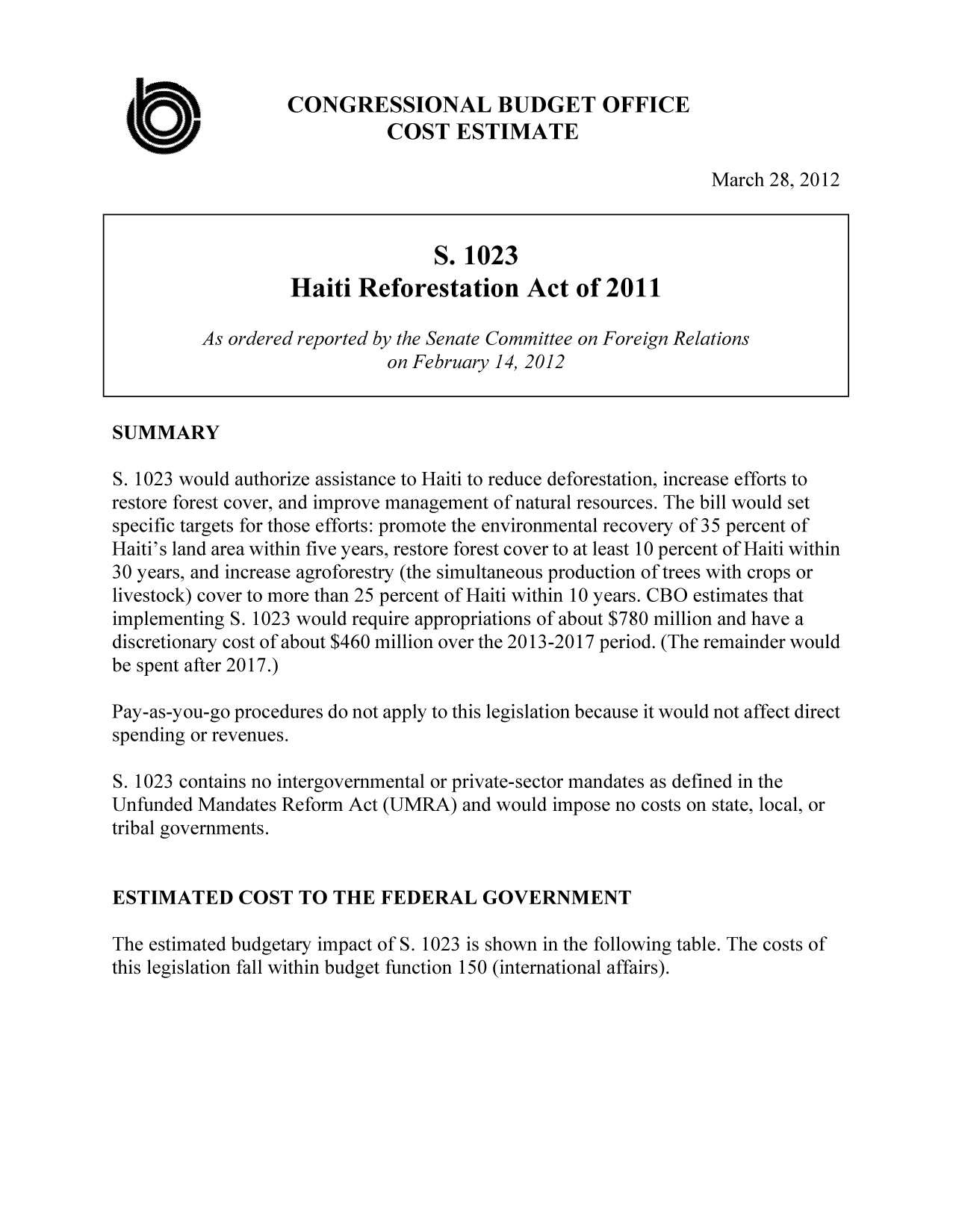 handle is hein.congrec/cbo10692 and id is 1 raw text is: CONGRESSIONAL BUDGET OFFICE
COST ESTIMATE
March 28, 2012
S. 1023
Haiti Reforestation Act of 2011
As ordered reported by the Senate Committee on Foreign Relations
on February 14, 2012
SUMMARY
S. 1023 would authorize assistance to Haiti to reduce deforestation, increase efforts to
restore forest cover, and improve management of natural resources. The bill would set
specific targets for those efforts: promote the environmental recovery of 35 percent of
Haiti's land area within five years, restore forest cover to at least 10 percent of Haiti within
30 years, and increase agroforestry (the simultaneous production of trees with crops or
livestock) cover to more than 25 percent of Haiti within 10 years. CBO estimates that
implementing S. 1023 would require appropriations of about $780 million and have a
discretionary cost of about $460 million over the 2013-2017 period. (The remainder would
be spent after 2017.)
Pay-as-you-go procedures do not apply to this legislation because it would not affect direct
spending or revenues.
S. 1023 contains no intergovernmental or private-sector mandates as defined in the
Unfunded Mandates Reform Act (UMRA) and would impose no costs on state, local, or
tribal governments.
ESTIMATED COST TO THE FEDERAL GOVERNMENT
The estimated budgetary impact of S. 1023 is shown in the following table. The costs of
this legislation fall within budget function 150 (international affairs).


