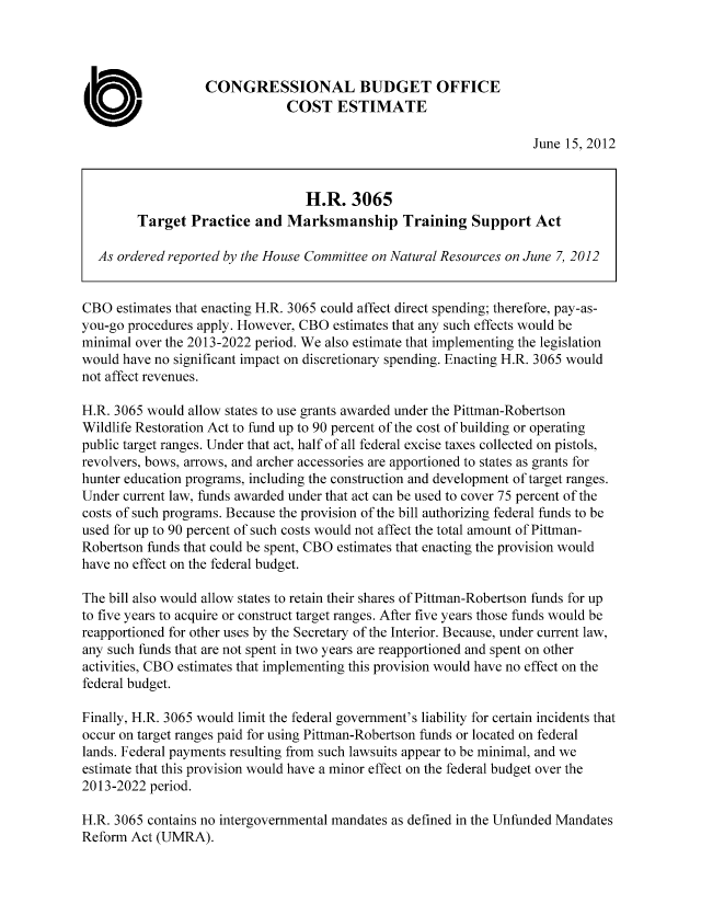handle is hein.congrec/cbo10738 and id is 1 raw text is: CONGRESSIONAL BUDGET OFFICE
COST ESTIMATE
June 15, 2012
H.R. 3065
Target Practice and Marksmanship Training Support Act
As ordered reported by the House Committee on Natural Resources on June 7, 2012
CBO estimates that enacting H.R. 3065 could affect direct spending; therefore, pay-as-
you-go procedures apply. However, CBO estimates that any such effects would be
minimal over the 2013-2022 period. We also estimate that implementing the legislation
would have no significant impact on discretionary spending. Enacting H.R. 3065 would
not affect revenues.
H.R. 3065 would allow states to use grants awarded under the Pittman-Robertson
Wildlife Restoration Act to fund up to 90 percent of the cost of building or operating
public target ranges. Under that act, half of all federal excise taxes collected on pistols,
revolvers, bows, arrows, and archer accessories are apportioned to states as grants for
hunter education programs, including the construction and development of target ranges.
Under current law, funds awarded under that act can be used to cover 75 percent of the
costs of such programs. Because the provision of the bill authorizing federal funds to be
used for up to 90 percent of such costs would not affect the total amount of Pittman-
Robertson funds that could be spent, CBO estimates that enacting the provision would
have no effect on the federal budget.
The bill also would allow states to retain their shares of Pittman-Robertson funds for up
to five years to acquire or construct target ranges. After five years those funds would be
reapportioned for other uses by the Secretary of the Interior. Because, under current law,
any such funds that are not spent in two years are reapportioned and spent on other
activities, CBO estimates that implementing this provision would have no effect on the
federal budget.
Finally, H.R. 3065 would limit the federal government's liability for certain incidents that
occur on target ranges paid for using Pittman-Robertson funds or located on federal
lands. Federal payments resulting from such lawsuits appear to be minimal, and we
estimate that this provision would have a minor effect on the federal budget over the
2013-2022 period.
H.R. 3065 contains no intergovernmental mandates as defined in the Unfunded Mandates
Reform Act (UMRA).


