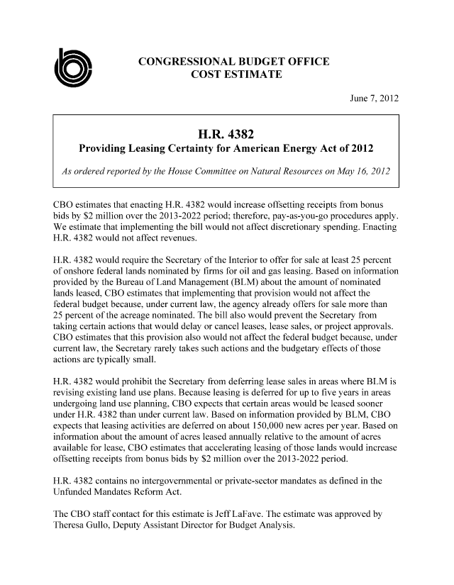 handle is hein.congrec/cbo10746 and id is 1 raw text is: CONGRESSIONAL BUDGET OFFICE
COST ESTIMATE
June 7, 2012
H.R. 4382
Providing Leasing Certainty for American Energy Act of 2012
As ordered reported by the House Committee on Natural Resources on May 16, 2012
CBO estimates that enacting H.R. 4382 would increase offsetting receipts from bonus
bids by $2 million over the 2013-2022 period; therefore, pay-as-you-go procedures apply.
We estimate that implementing the bill would not affect discretionary spending. Enacting
H.R. 4382 would not affect revenues.
H.R. 4382 would require the Secretary of the Interior to offer for sale at least 25 percent
of onshore federal lands nominated by firms for oil and gas leasing. Based on information
provided by the Bureau of Land Management (BLM) about the amount of nominated
lands leased, CBO estimates that implementing that provision would not affect the
federal budget because, under current law, the agency already offers for sale more than
25 percent of the acreage nominated. The bill also would prevent the Secretary from
taking certain actions that would delay or cancel leases, lease sales, or project approvals.
CBO estimates that this provision also would not affect the federal budget because, under
current law, the Secretary rarely takes such actions and the budgetary effects of those
actions are typically small.
H.R. 4382 would prohibit the Secretary from deferring lease sales in areas where BLM is
revising existing land use plans. Because leasing is deferred for up to five years in areas
undergoing land use planning, CBO expects that certain areas would be leased sooner
under H.R. 4382 than under current law. Based on information provided by BLM, CBO
expects that leasing activities are deferred on about 150,000 new acres per year. Based on
information about the amount of acres leased annually relative to the amount of acres
available for lease, CBO estimates that accelerating leasing of those lands would increase
offsetting receipts from bonus bids by $2 million over the 2013-2022 period.
H.R. 4382 contains no intergovernmental or private-sector mandates as defined in the
Unfunded Mandates Reform Act.
The CBO staff contact for this estimate is Jeff LaFave. The estimate was approved by
Theresa Gullo, Deputy Assistant Director for Budget Analysis.


