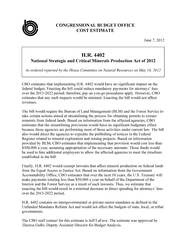 handle is hein.congrec/cbo10748 and id is 1 raw text is: CONGRESSIONAL BUDGET OFFICE
COST ESTIMATE
June 7, 2012
H.R. 4402
National Strategic and Critical Minerals Production Act of 2012
As ordered reported by the House Committee on Natural Resources on May 16, 2012
CBO estimates that implementing H.R. 4402 would have no significant impact on the
federal budget. Enacting the bill could reduce mandatory payments for attorneys' fees
over the 2013-2022 period; therefore, pay-as-you-go procedures apply. However, CBO
estimates that any such impacts would be minimal. Enacting the bill would not affect
revenues.
The bill would require the Bureau of Land Management (BLM) and the Forest Service to
take certain actions aimed at streamlining the process for obtaining permits to extract
minerals from federal lands. Based on information from the affected agencies, CBO
estimates that the streamlining provisions would have no significant budgetary effect
because those agencies are performing most of those activities under current law. The bill
also would direct the agencies to expedite the publishing of notices in the Federal
Register related to mineral exploration and mining projects. Based on information
provided by BLM, CBO estimates that implementing that provision would cost less than
$300,000 a year, assuming appropriation of the necessary amounts. Those funds would
be used to hire additional employees to allow the affected agencies to meet the timelines
established in the bill.
Finally, H.R. 4402 would exempt lawsuits that affect mineral production on federal lands
from the Equal Access to Justice Act. Based on information from the Government
Accountability Office, CBO estimates that over the next 10 years, the U.S. Treasury will
make payments totaling less than $50,000 a year on behalf of the Department of the
Interior and the Forest Service as a result of such lawsuits. Thus, we estimate that
enacting the bill would result in a minimal decrease in direct spending for attorneys' fees
over the 2013-2022 period.
H.R. 4402 contains no intergovernmental or private-sector mandates as defined in the
Unfunded Mandates Reform Act and would not affect the budgets of state, local, or tribal
governments.
The CBO staff contact for this estimate is Jeff LaFave. The estimate was approved by
Theresa Gullo, Deputy Assistant Director for Budget Analysis.


