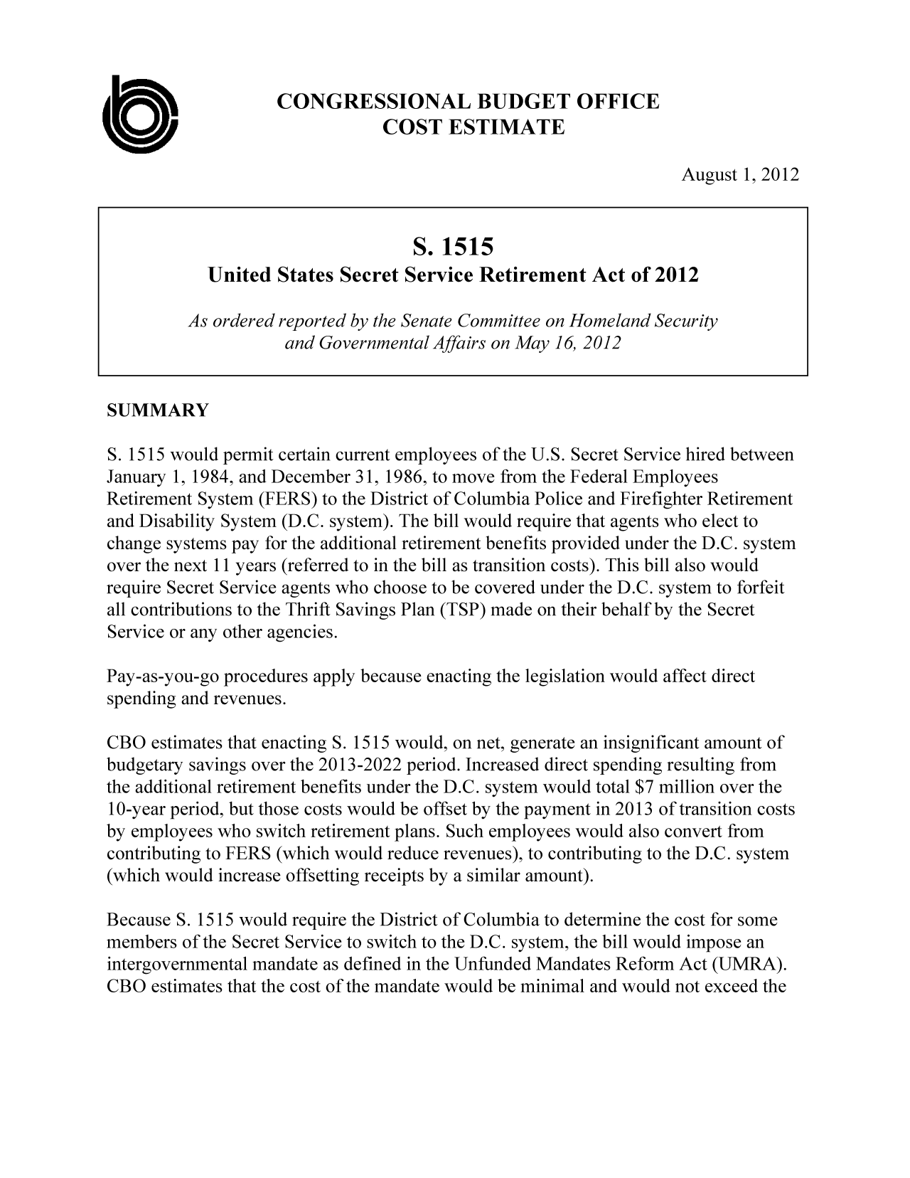 handle is hein.congrec/cbo10862 and id is 1 raw text is: CONGRESSIONAL BUDGET OFFICE
COST ESTIMATE
August 1, 2012
S. 1515
United States Secret Service Retirement Act of 2012
As ordered reported by the Senate Committee on Homeland Security
and Governmental Affairs on May 16, 2012
SUMMARY
S. 1515 would permit certain current employees of the U.S. Secret Service hired between
January 1, 1984, and December 31, 1986, to move from the Federal Employees
Retirement System (FERS) to the District of Columbia Police and Firefighter Retirement
and Disability System (D.C. system). The bill would require that agents who elect to
change systems pay for the additional retirement benefits provided under the D.C. system
over the next 11 years (referred to in the bill as transition costs). This bill also would
require Secret Service agents who choose to be covered under the D.C. system to forfeit
all contributions to the Thrift Savings Plan (TSP) made on their behalf by the Secret
Service or any other agencies.
Pay-as-you-go procedures apply because enacting the legislation would affect direct
spending and revenues.
CBO estimates that enacting S. 1515 would, on net, generate an insignificant amount of
budgetary savings over the 2013-2022 period. Increased direct spending resulting from
the additional retirement benefits under the D.C. system would total $7 million over the
10-year period, but those costs would be offset by the payment in 2013 of transition costs
by employees who switch retirement plans. Such employees would also convert from
contributing to FERS (which would reduce revenues), to contributing to the D.C. system
(which would increase offsetting receipts by a similar amount).
Because 5. 1515 would require the District of Columbia to determine the cost for some
members of the Secret Service to switch to the D.C. system, the bill would impose an
intergovernmental mandate as defined in the Unfunded Mandates Reform Act (UMRA).
CBO estimates that the cost of the mandate would be minimal and would not exceed the


