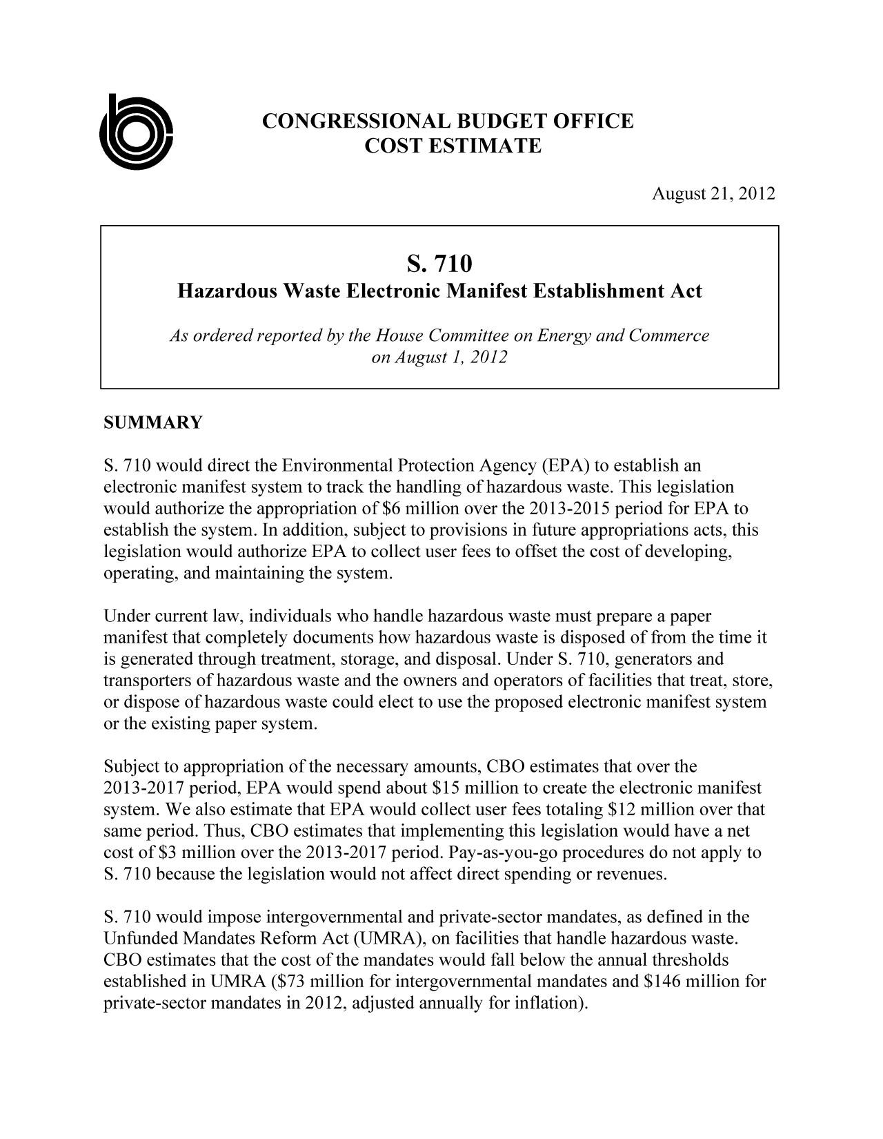 handle is hein.congrec/cbo10875 and id is 1 raw text is: CONGRESSIONAL BUDGET OFFICE
COST ESTIMATE
August 21, 2012
S. 710
Hazardous Waste Electronic Manifest Establishment Act
As ordered reported by the House Committee on Energy and Commerce
on August1, 2012
SUMMARY
S. 710 would direct the Environmental Protection Agency (EPA) to establish an
electronic manifest system to track the handling of hazardous waste. This legislation
would authorize the appropriation of $6 million over the 2013-2015 period for EPA to
establish the system. In addition, subject to provisions in future appropriations acts, this
legislation would authorize EPA to collect user fees to offset the cost of developing,
operating, and maintaining the system.
Under current law, individuals who handle hazardous waste must prepare a paper
manifest that completely documents how hazardous waste is disposed of from the time it
is generated through treatment, storage, and disposal. Under S. 710, generators and
transporters of hazardous waste and the owners and operators of facilities that treat, store,
or dispose of hazardous waste could elect to use the proposed electronic manifest system
or the existing paper system.
Subject to appropriation of the necessary amounts, CBO estimates that over the
2013-2017 period, EPA would spend about $15 million to create the electronic manifest
system. We also estimate that EPA would collect user fees totaling $12 million over that
same period. Thus, CBO estimates that implementing this legislation would have a net
cost of $3 million over the 2013-2017 period. Pay-as-you-go procedures do not apply to
S. 710 because the legislation would not affect direct spending or revenues.
5. 710 would impose intergovernmental and private-sector mandates, as defined in the
Unfunded Mandates Reform Act (UMRA), on facilities that handle hazardous waste.
CBO estimates that the cost of the mandates would fall below the annual thresholds
established in UMRA ($73 million for intergovernmental mandates and $146 million for
private-sector mandates in 2012, adjusted annually for inflation).


