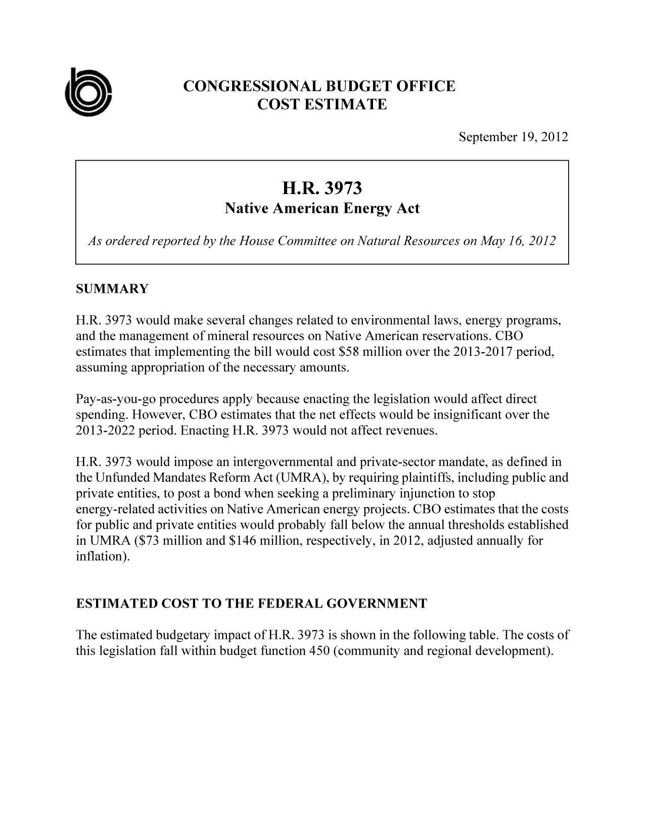 handle is hein.congrec/cbo10894 and id is 1 raw text is: CONGRESSIONAL BUDGET OFFICE
COST ESTIMATE
September 19, 2012
H.R. 3973
Native American Energy Act
As ordered reported by the House Committee on Natural Resources on May 16, 2012
SUMMARY
H.R. 3973 would make several changes related to environmental laws, energy programs,
and the management of mineral resources on Native American reservations. CBO
estimates that implementing the bill would cost $58 million over the 2013-2017 period,
assuming appropriation of the necessary amounts.
Pay-as-you-go procedures apply because enacting the legislation would affect direct
spending. However, CBO estimates that the net effects would be insignificant over the
2013-2022 period. Enacting H.R. 3973 would not affect revenues.
H.R. 3973 would impose an intergovernmental and private-sector mandate, as defined in
the Unfunded Mandates Reform Act (UMRA), by requiring plaintiffs, including public and
private entities, to post a bond when seeking a preliminary injunction to stop
energy-related activities on Native American energy projects. CBO estimates that the costs
for public and private entities would probably fall below the annual thresholds established
in UMRA ($73 million and $146 million, respectively, in 2012, adjusted annually for
inflation).
ESTIMATED COST TO THE FEDERAL GOVERNMENT
The estimated budgetary impact of H.R. 3973 is shown in the following table. The costs of
this legislation fall within budget function 450 (community and regional development).


