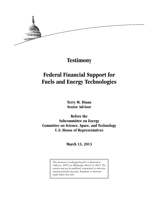 handle is hein.congrec/cbo11012 and id is 1 raw text is: Testimony
Federal Financial Support for
Fuels and Energy Technologies
Terry M. Dinan
Senior Advisor
Before the
Subcommittee on Energy
Committee on Science, Space, and Technology
U.S. House of Representatives
March 13, 2013

This document is embargoed until it is delivered at
3:00 p.m. (EDT) on Wednesday, March 13, 2013. The
contents may not be published, transmitted, or otherwise
communicated by any print, broadcast, or electronic
media before that time.


