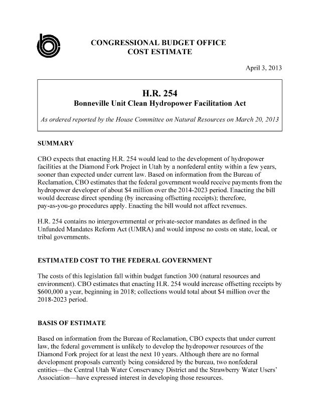 handle is hein.congrec/cbo11014 and id is 1 raw text is: CONGRESSIONAL BUDGET OFFICE
COST ESTIMATE
April 3, 2013
H.R. 254
Bonneville Unit Clean Hydropower Facilitation Act
As ordered reported by the House Committee on Natural Resources on March 20, 2013
SUMMARY
CBO expects that enacting H.R. 254 would lead to the development of hydropower
facilities at the Diamond Fork Project in Utah by a nonfederal entity within a few years,
sooner than expected under current law. Based on information from the Bureau of
Reclamation, CBO estimates that the federal government would receive payments from the
hydropower developer of about $4 million over the 2014-2023 period. Enacting the bill
would decrease direct spending (by increasing offsetting receipts); therefore,
pay-as-you-go procedures apply. Enacting the bill would not affect revenues.
H.R. 254 contains no intergovernmental or private-sector mandates as defined in the
Unfunded Mandates Reform Act (UMRA) and would impose no costs on state, local, or
tribal governments.
ESTIMATED COST TO THE FEDERAL GOVERNMENT
The costs of this legislation fall within budget function 300 (natural resources and
environment). CBO estimates that enacting H.R. 254 would increase offsetting receipts by
$600,000 a year, beginning in 2018; collections would total about $4 million over the
2018-2023 period.
BASIS OF ESTIMATE
Based on information from the Bureau of Reclamation, CBO expects that under current
law, the federal government is unlikely to develop the hydropower resources of the
Diamond Fork project for at least the next 10 years. Although there are no formal
development proposals currently being considered by the bureau, two nonfederal
entities-the Central Utah Water Conservancy District and the Strawberry Water Users'
Association-have expressed interest in developing those resources.


