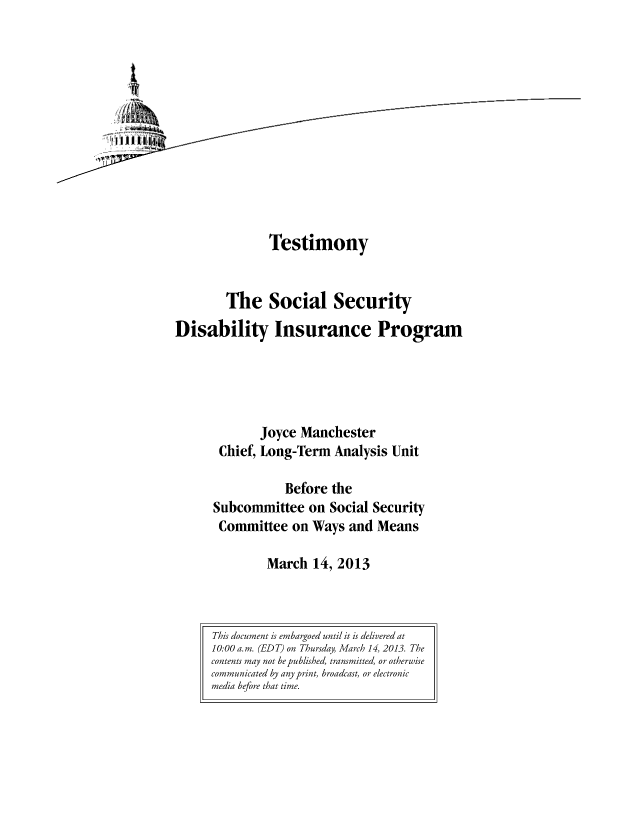 handle is hein.congrec/cbo11038 and id is 1 raw text is: Testimony
The Social Security
Disability Insurance Program
Joyce Manchester
Chief, Long-Term Analysis Unit
Before the
Subcommittee on Social Security
Committee on Ways and Means
March 14, 2013

This document is embargoed until it is delivered at
10:00 a.m. (EDT) on Thursday, March 14, 2013. The
contents may not be published, transmitted, or otherwise
communicated by any print, broadcast, or electronic
media before that time.


