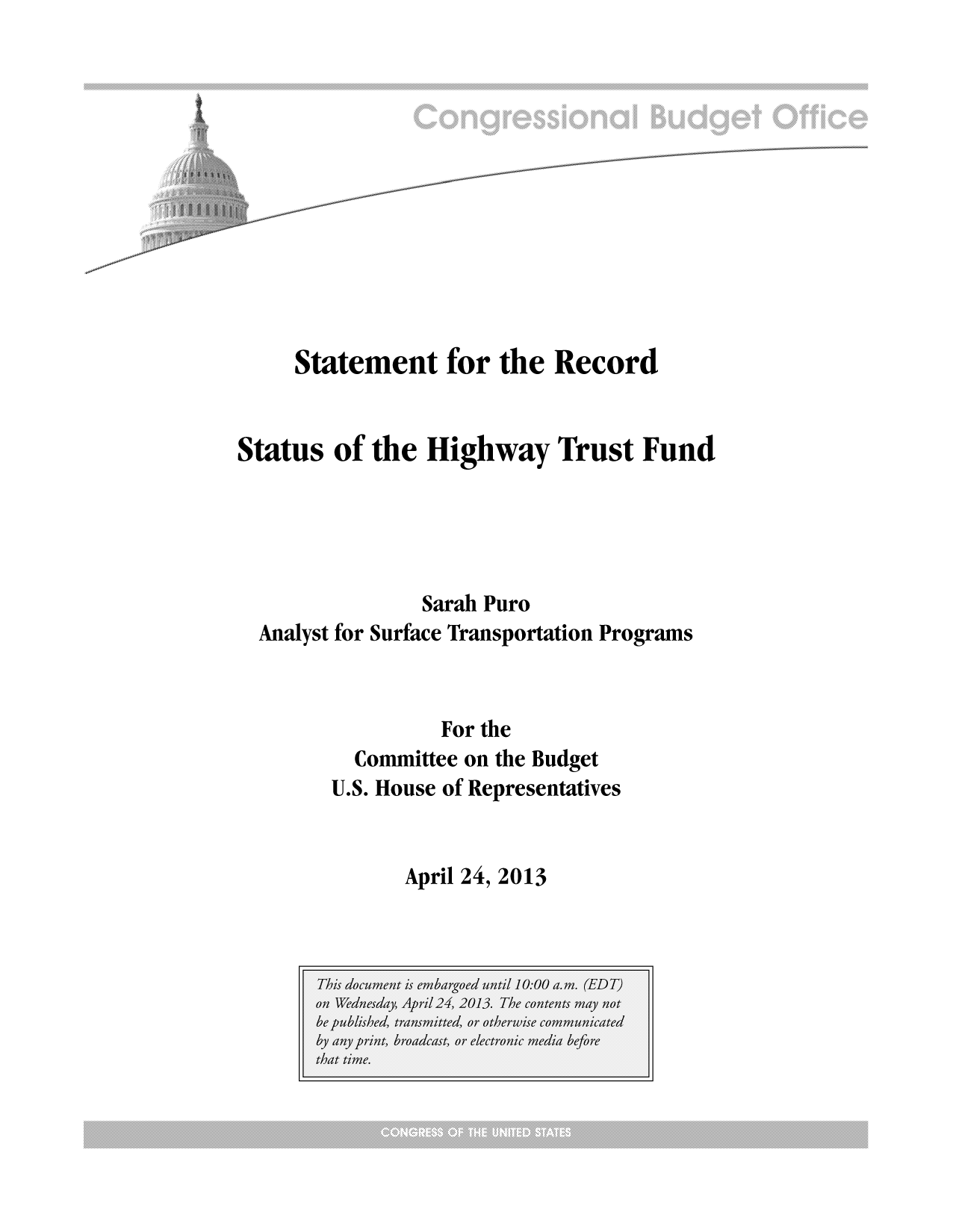 handle is hein.congrec/cbo11047 and id is 1 raw text is: Statement for the Record
Status of the Highway Trust Fund
Sarah Puro
Analyst for Surface Transportation Programs
For the
Committee on the Budget
U.S. House of Representatives

April 24, 2013



