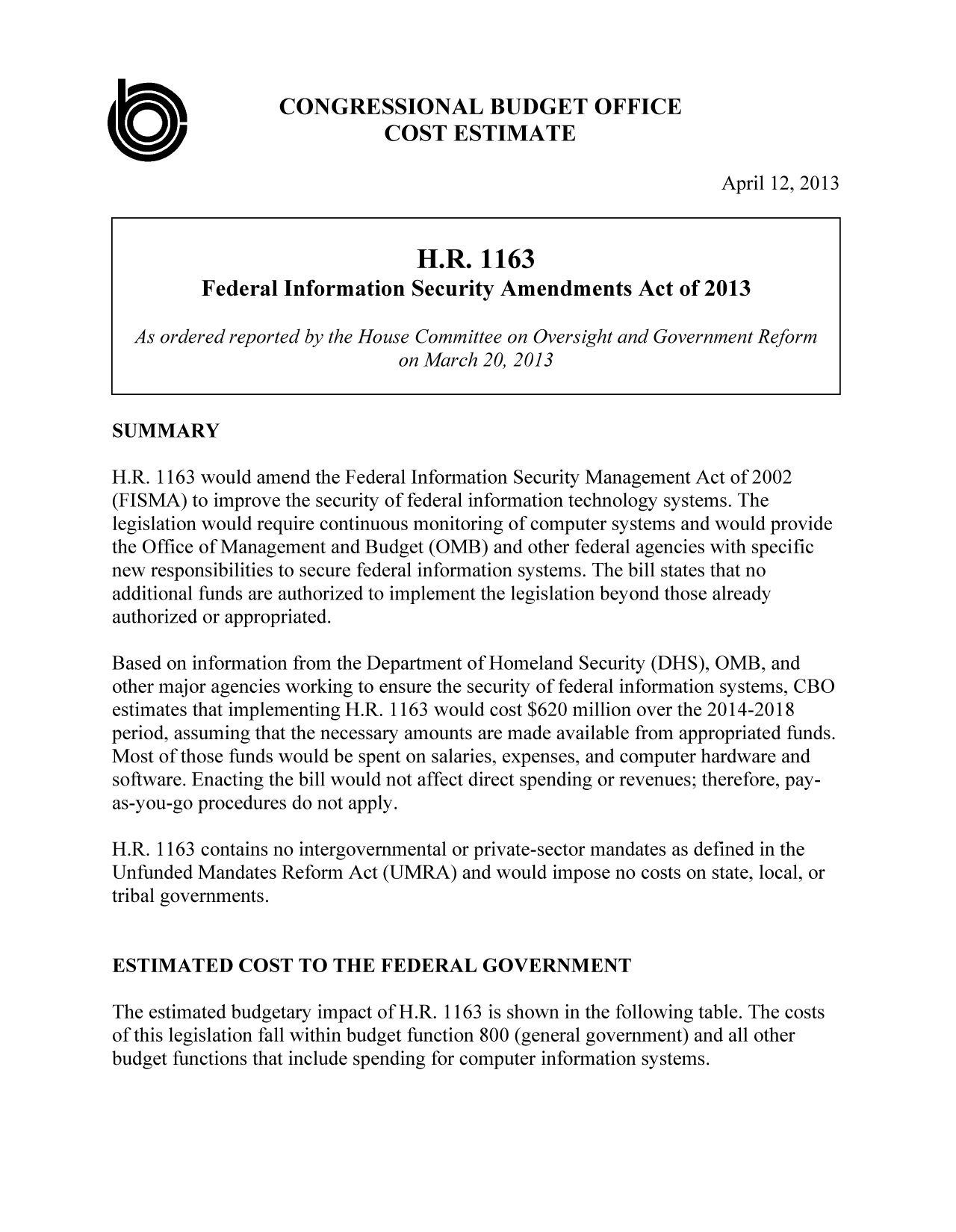 handle is hein.congrec/cbo11075 and id is 1 raw text is: CONGRESSIONAL BUDGET OFFICE
0:                            COST ESTIMATE
April 12, 2013
H.R. 1163
Federal Information Security Amendments Act of 2013
As ordered reported by the House Committee on Oversight and Government Reform
on March 20, 2013
SUMMARY
H.R. 1163 would amend the Federal Information Security Management Act of 2002
(FISMA) to improve the security of federal information technology systems. The
legislation would require continuous monitoring of computer systems and would provide
the Office of Management and Budget (OMB) and other federal agencies with specific
new responsibilities to secure federal information systems. The bill states that no
additional funds are authorized to implement the legislation beyond those already
authorized or appropriated.
Based on information from the Department of Homeland Security (DHS), OMB, and
other major agencies working to ensure the security of federal information systems, CBO
estimates that implementing H.R. 1163 would cost $620 million over the 2014-2018
period, assuming that the necessary amounts are made available from appropriated funds.
Most of those funds would be spent on salaries, expenses, and computer hardware and
software. Enacting the bill would not affect direct spending or revenues; therefore, pay-
as-you-go procedures do not apply.
H.R. 1163 contains no intergovernmental or private-sector mandates as defined in the
Unfunded Mandates Reform Act (UMRA) and would impose no costs on state, local, or
tribal governments.
ESTIMATED COST TO THE FEDERAL GOVERNMENT
The estimated budgetary impact of H.R. 1163 is shown in the following table. The costs
of this legislation fall within budget function 800 (general government) and all other
budget functions that include spending for computer information systems.


