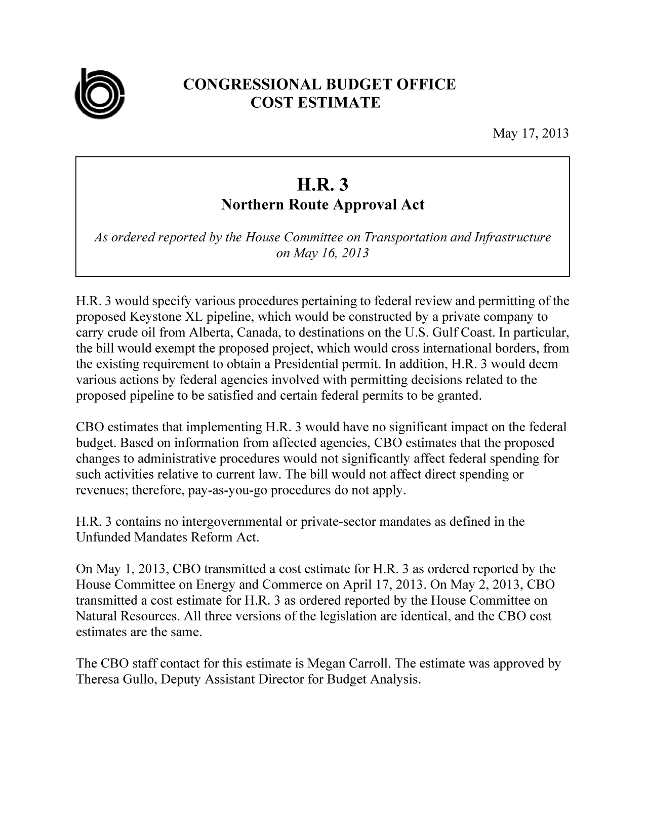 handle is hein.congrec/cbo11097 and id is 1 raw text is: CONGRESSIONAL BUDGET OFFICE
COST ESTIMATE
May 17, 2013
H.R. 3
Northern Route Approval Act
As ordered reported by the House Committee on Transportation and Infrastructure
on May 16, 2013
H.R. 3 would specify various procedures pertaining to federal review and permitting of the
proposed Keystone XL pipeline, which would be constructed by a private company to
carry crude oil from Alberta, Canada, to destinations on the U.S. Gulf Coast. In particular,
the bill would exempt the proposed project, which would cross international borders, from
the existing requirement to obtain a Presidential permit. In addition, H.R. 3 would deem
various actions by federal agencies involved with permitting decisions related to the
proposed pipeline to be satisfied and certain federal permits to be granted.
CBO estimates that implementing H.R. 3 would have no significant impact on the federal
budget. Based on information from affected agencies, CBO estimates that the proposed
changes to administrative procedures would not significantly affect federal spending for
such activities relative to current law. The bill would not affect direct spending or
revenues; therefore, pay-as-you-go procedures do not apply.
H.R. 3 contains no intergovernmental or private-sector mandates as defined in the
Unfunded Mandates Reform Act.
On May 1, 2013, CBO transmitted a cost estimate for H.R. 3 as ordered reported by the
House Committee on Energy and Commerce on April 17, 2013. On May 2, 2013, CBO
transmitted a cost estimate for H.R. 3 as ordered reported by the House Committee on
Natural Resources. All three versions of the legislation are identical, and the CBO cost
estimates are the same.
The CBO staff contact for this estimate is Megan Carroll. The estimate was approved by
Theresa Gullo, Deputy Assistant Director for Budget Analysis.


