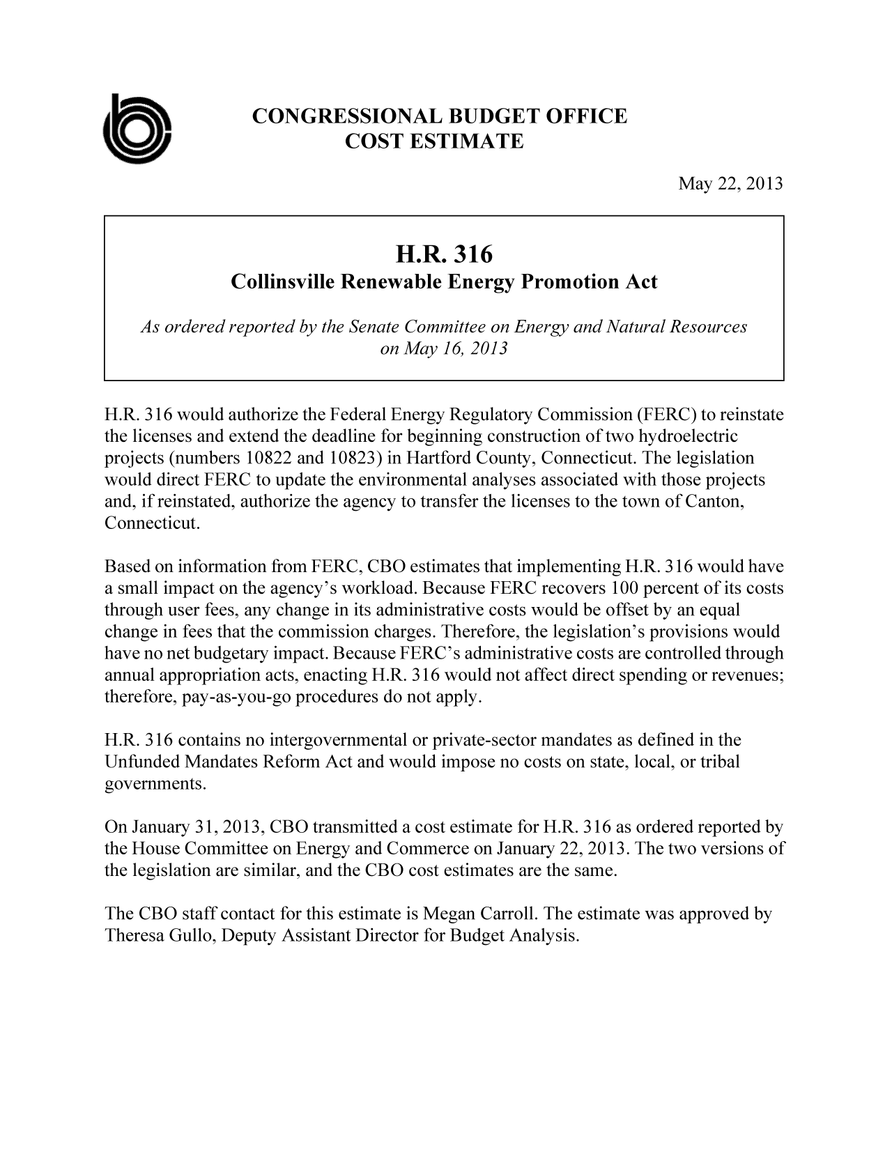handle is hein.congrec/cbo11101 and id is 1 raw text is: CONGRESSIONAL BUDGET OFFICE
COST ESTIMATE
May 22, 2013
H.R. 316
Collinsville Renewable Energy Promotion Act
As ordered reported by the Senate Committee on Energy and Natural Resources
on May 16, 2013
H.R. 316 would authorize the Federal Energy Regulatory Commission (FERC) to reinstate
the licenses and extend the deadline for beginning construction of two hydroelectric
projects (numbers 10822 and 10823) in Hartford County, Connecticut. The legislation
would direct FERC to update the environmental analyses associated with those projects
and, if reinstated, authorize the agency to transfer the licenses to the town of Canton,
Connecticut.
Based on information from FERC, CBO estimates that implementing H.R. 316 would have
a small impact on the agency's workload. Because FERC recovers 100 percent of its costs
through user fees, any change in its administrative costs would be offset by an equal
change in fees that the commission charges. Therefore, the legislation's provisions would
have no net budgetary impact. Because FERC's administrative costs are controlled through
annual appropriation acts, enacting H.R. 316 would not affect direct spending or revenues;
therefore, pay-as-you-go procedures do not apply.
H.R. 316 contains no intergovernmental or private-sector mandates as defined in the
Unfunded Mandates Reform Act and would impose no costs on state, local, or tribal
governments.
On January 31, 2013, CBO transmitted a cost estimate for H.R. 316 as ordered reported by
the House Committee on Energy and Commerce on January 22, 2013. The two versions of
the legislation are similar, and the CBO cost estimates are the same.
The CBO staff contact for this estimate is Megan Carroll. The estimate was approved by
Theresa Gullo, Deputy Assistant Director for Budget Analysis.


