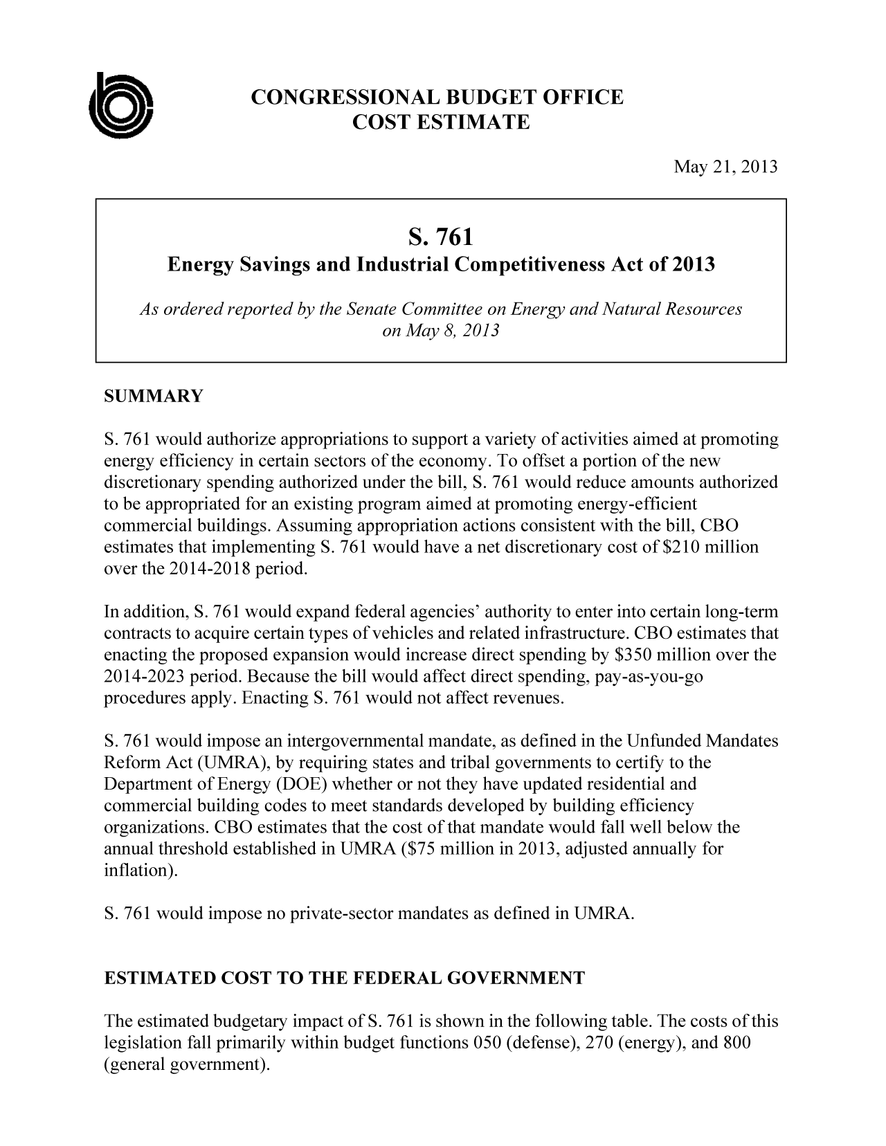 handle is hein.congrec/cbo11137 and id is 1 raw text is: CONGRESSIONAL BUDGET OFFICE
0o                            COST ESTIMATE
May 21, 2013
S. 761
Energy Savings and Industrial Competitiveness Act of 2013
As ordered reported by the Senate Committee on Energy and Natural Resources
on May 8, 2013
SUMMARY
S. 761 would authorize appropriations to support a variety of activities aimed at promoting
energy efficiency in certain sectors of the economy. To offset a portion of the new
discretionary spending authorized under the bill, S. 761 would reduce amounts authorized
to be appropriated for an existing program aimed at promoting energy-efficient
commercial buildings. Assuming appropriation actions consistent with the bill, CBO
estimates that implementing S. 761 would have a net discretionary cost of $210 million
over the 2014-2018 period.
In addition, S. 761 would expand federal agencies' authority to enter into certain long-term
contracts to acquire certain types of vehicles and related infrastructure. CBO estimates that
enacting the proposed expansion would increase direct spending by $350 million over the
2014-2023 period. Because the bill would affect direct spending, pay-as-you-go
procedures apply. Enacting S. 761 would not affect revenues.
S. 761 would impose an intergovernmental mandate, as defined in the Unfunded Mandates
Reform Act (UMRA), by requiring states and tribal governments to certify to the
Department of Energy (DOE) whether or not they have updated residential and
commercial building codes to meet standards developed by building efficiency
organizations. CBO estimates that the cost of that mandate would fall well below the
annual threshold established in UMRA ($75 million in 2013, adjusted annually for
inflation).
S. 761 would impose no private-sector mandates as defined in UMRA.
ESTIMATED COST TO THE FEDERAL GOVERNMENT
The estimated budgetary impact of S. 761 is shown in the following table. The costs of this

legislation fall primarily within budget functions 050 (defense), 270 (energy), and 800
(general government).


