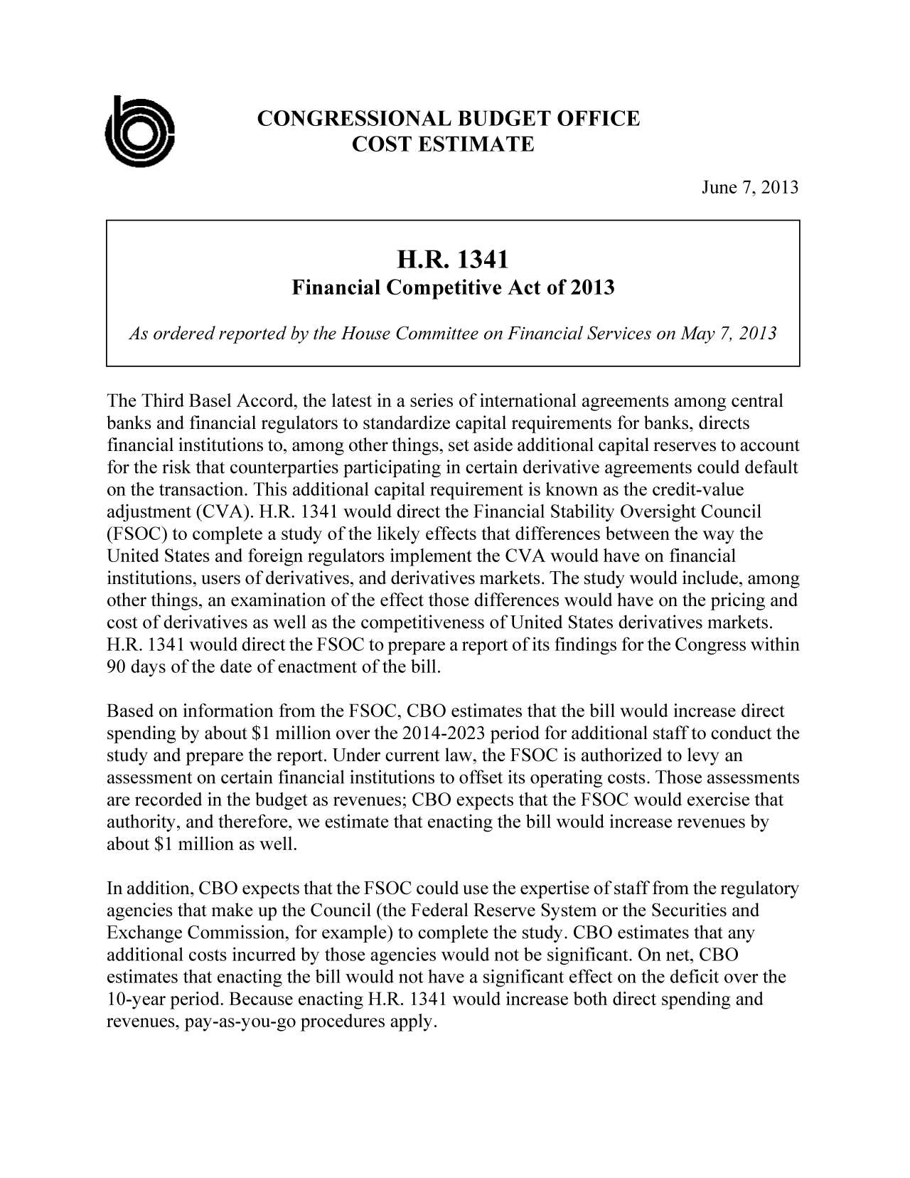 handle is hein.congrec/cbo11145 and id is 1 raw text is: CONGRESSIONAL BUDGET OFFICE
0                        COST ESTIMATE
June 7, 2013
H.R. 1341
Financial Competitive Act of 2013
As ordered reported by the House Committee on Financial Services on May 7, 2013
The Third Basel Accord, the latest in a series of international agreements among central
banks and financial regulators to standardize capital requirements for banks, directs
financial institutions to, among other things, set aside additional capital reserves to account
for the risk that counterparties participating in certain derivative agreements could default
on the transaction. This additional capital requirement is known as the credit-value
adjustment (CVA). H.R. 1341 would direct the Financial Stability Oversight Council
(FSOC) to complete a study of the likely effects that differences between the way the
United States and foreign regulators implement the CVA would have on financial
institutions, users of derivatives, and derivatives markets. The study would include, among
other things, an examination of the effect those differences would have on the pricing and
cost of derivatives as well as the competitiveness of United States derivatives markets.
H.R. 1341 would direct the FSOC to prepare a report of its findings for the Congress within
90 days of the date of enactment of the bill.
Based on information from the FSOC, CBO estimates that the bill would increase direct
spending by about $1 million over the 2014-2023 period for additional staff to conduct the
study and prepare the report. Under current law, the FSOC is authorized to levy an
assessment on certain financial institutions to offset its operating costs. Those assessments
are recorded in the budget as revenues; CBO expects that the FSOC would exercise that
authority, and therefore, we estimate that enacting the bill would increase revenues by
about $1 million as well.
In addition, CBO expects that the FSOC could use the expertise of staff from the regulatory
agencies that make up the Council (the Federal Reserve System or the Securities and
Exchange Commission, for example) to complete the study. CBO estimates that any
additional costs incurred by those agencies would not be significant. On net, CBO
estimates that enacting the bill would not have a significant effect on the deficit over the
10-year period. Because enacting H.R. 1341 would increase both direct spending and
revenues, pay-as-you-go procedures apply.


