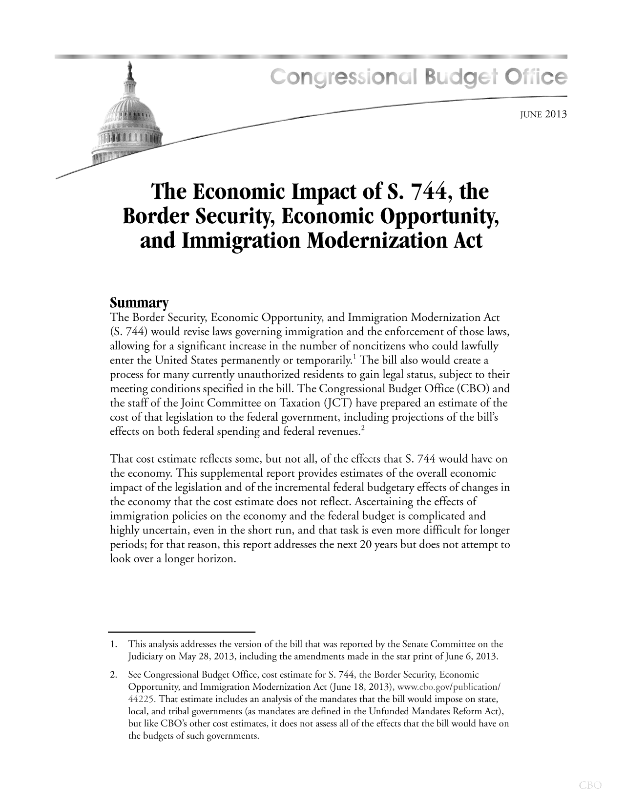 handle is hein.congrec/cbo11176 and id is 1 raw text is: JUNE 2013
The Economic Impact of S. 744, the
Border Security, Economic Opportunity,
and Immigration Modernization Act
Summary
The Border Security, Economic Opportunity, and Immigration Modernization Act
(S. 744) would revise laws governing immigration and the enforcement of those laws,
allowing for a significant increase in the number of noncitizens who could lawfully
enter the United States permanently or temporarily.1 The bill also would create a
process for many currently unauthorized residents to gain legal status, subject to their
meeting conditions specified in the bill. The Congressional Budget Office (CBO) and
the staff of the Joint Committee on Taxation (JCT) have prepared an estimate of the
cost of that legislation to the federal government, including projections of the bill's
effects on both federal spending and federal revenues.2
That cost estimate reflects some, but not all, of the effects that S. 744 would have on
the economy. This supplemental report provides estimates of the overall economic
impact of the legislation and of the incremental federal budgetary effects of changes in
the economy that the cost estimate does not reflect. Ascertaining the effects of
immigration policies on the economy and the federal budget is complicated and
highly uncertain, even in the short run, and that task is even more difficult for longer
periods; for that reason, this report addresses the next 20 years but does not attempt to
look over a longer horizon.
1.This analysis addresses the version of the bill that was reported by the Senate Committee on the
Judiciary on May 28, 2013, including the amendments made in the star print of June 6, 2013.
2. See Congressional Budget Office, cost estimate for 5. 744, the Border Security, Economic
Opportunity, and Immigration Modernization Act (June 18, 2013), xxxvcbogovipubiiationi
4425. That estimate includes an analysis of the mandates that the bill would impose on state,
local, and tribal governments (as mandates are defined in the Unfunded Mandates Reform Act),
but like CBO's other cost estimates, it does not assess all of the effects that the bill would have on
the budgets of such governments.


