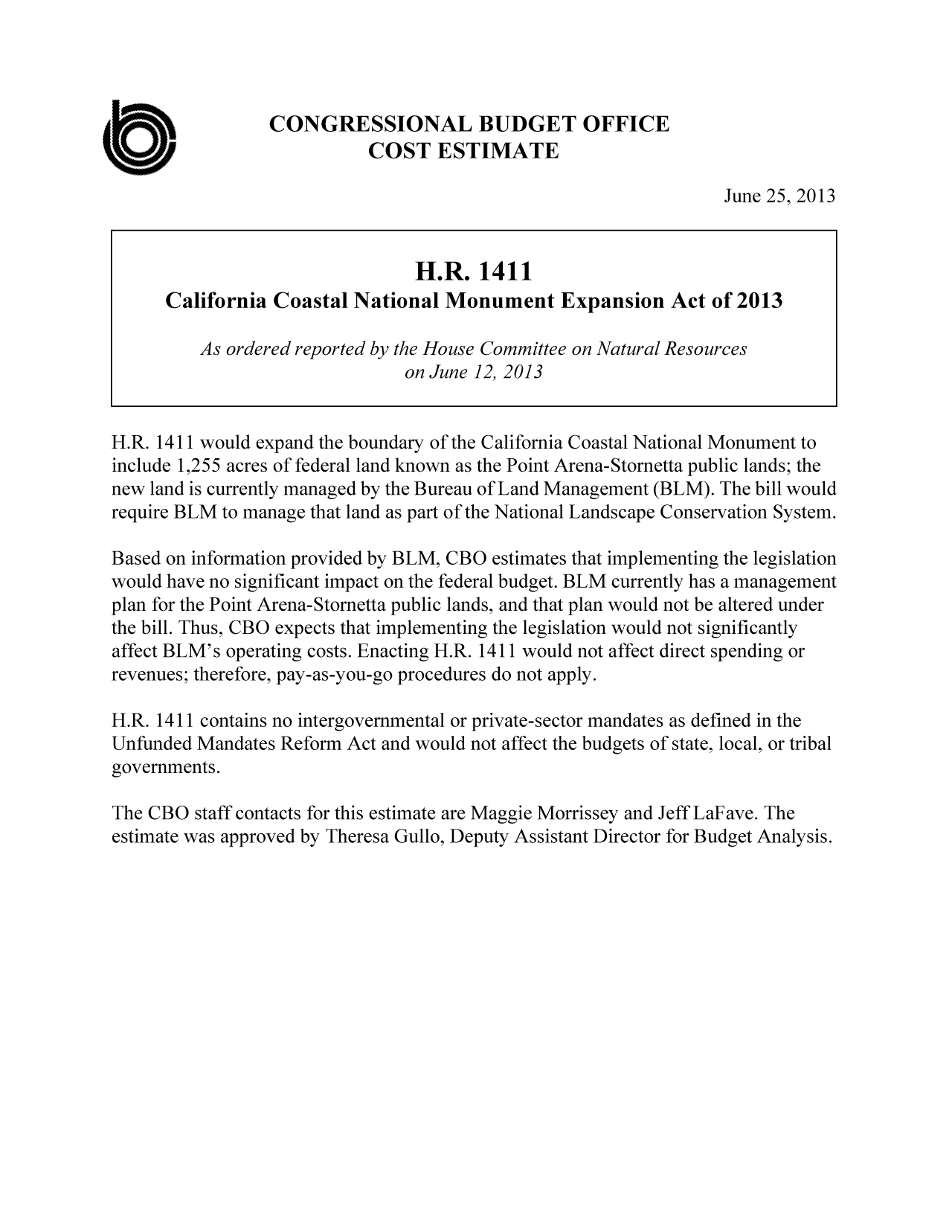 handle is hein.congrec/cbo11185 and id is 1 raw text is: CONGRESSIONAL BUDGET OFFICE
U.                       COST ESTIMATE
June 25, 2013
H.R. 1411
California Coastal National Monument Expansion Act of 2013
As ordered reported by the House Committee on Natural Resources
on June 12, 2013
H.R. 1411 would expand the boundary of the California Coastal National Monument to
include 1,255 acres of federal land known as the Point Arena-Stornetta public lands; the
new land is currently managed by the Bureau of Land Management (BLM). The bill would
require BLM to manage that land as part of the National Landscape Conservation System.
Based on information provided by BLM, CBO estimates that implementing the legislation
would have no significant impact on the federal budget. BLM currently has a management
plan for the Point Arena-Stornetta public lands, and that plan would not be altered under
the bill. Thus, CBO expects that implementing the legislation would not significantly
affect BLM's operating costs. Enacting H.R. 1411 would not affect direct spending or
revenues; therefore, pay-as-you-go procedures do not apply.
H.R. 1411 contains no intergovernmental or private-sector mandates as defined in the
Unfunded Mandates Reform Act and would not affect the budgets of state, local, or tribal
governments.
The CBO staff contacts for this estimate are Maggie Morrissey and Jeff LaFave. The
estimate was approved by Theresa Gullo, Deputy Assistant Director for Budget Analysis.


