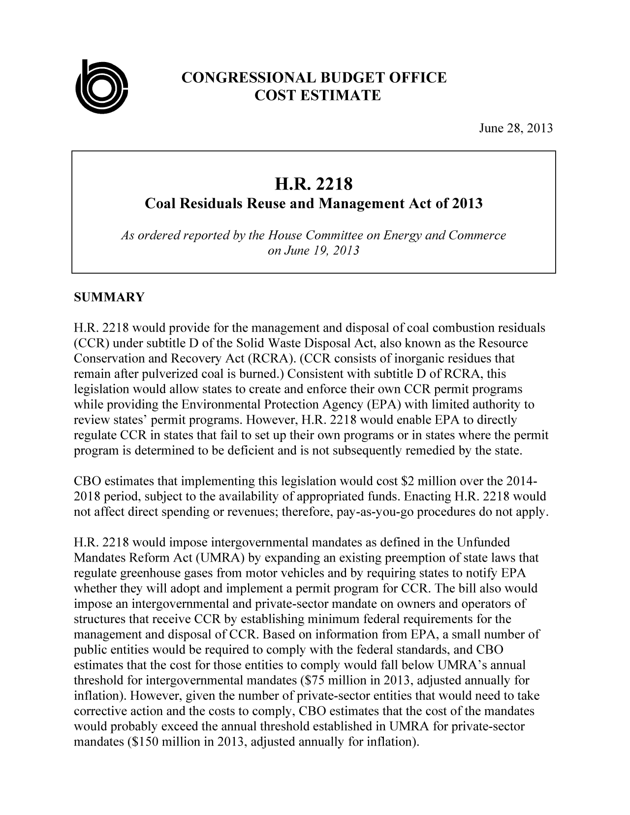 handle is hein.congrec/cbo11191 and id is 1 raw text is: CONGRESSIONAL BUDGET OFFICE
COST ESTIMATE
June 28, 2013
H.R. 2218
Coal Residuals Reuse and Management Act of 2013
As ordered reported by the House Committee on Energy and Commerce
on June 19, 2013
SUMMARY
H.R. 2218 would provide for the management and disposal of coal combustion residuals
(CCR) under subtitle D of the Solid Waste Disposal Act, also known as the Resource
Conservation and Recovery Act (RCRA). (CCR consists of inorganic residues that
remain after pulverized coal is burned.) Consistent with subtitle D of RCRA, this
legislation would allow states to create and enforce their own CCR permit programs
while providing the Environmental Protection Agency (EPA) with limited authority to
review states' permit programs. However, H.R. 2218 would enable EPA to directly
regulate CCR in states that fail to set up their own programs or in states where the permit
program is determined to be deficient and is not subsequently remedied by the state.
CBO estimates that implementing this legislation would cost $2 million over the 2014-
2018 period, subject to the availability of appropriated funds. Enacting H.R. 2218 would
not affect direct spending or revenues; therefore, pay-as-you-go procedures do not apply.
H.R. 2218 would impose intergovernmental mandates as defined in the Unfunded
Mandates Reform Act (UMRA) by expanding an existing preemption of state laws that
regulate greenhouse gases from motor vehicles and by requiring states to notify EPA
whether they will adopt and implement a permit program for CCR. The bill also would
impose an intergovernmental and private-sector mandate on owners and operators of
structures that receive CCR by establishing minimum federal requirements for the
management and disposal of CCR. Based on information from EPA, a small number of
public entities would be required to comply with the federal standards, and CBO
estimates that the cost for those entities to comply would fall below UMRA's annual
threshold for intergovernmental mandates ($75 million in 2013, adjusted annually for
inflation). However, given the number of private-sector entities that would need to take
corrective action and the costs to comply, CBO estimates that the cost of the mandates
would probably exceed the annual threshold established in UMRA for private-sector
mandates ($150 million in 2013, adjusted annually for inflation).


