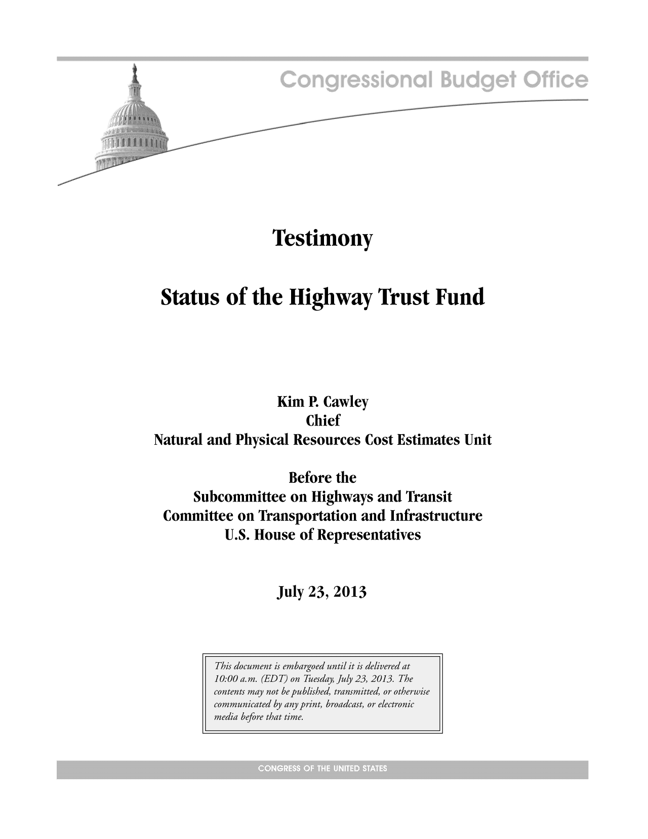 handle is hein.congrec/cbo11217 and id is 1 raw text is: Testimony
Status of the Highway Trust Fund
Kim P. Cawley
Chief
Natural and Physical Resources Cost Estimates Unit
Before the
Subcommittee on Highways and Transit
Committee on Transportation and Infrastructure
U.S. House of Representatives

July 23, 2013


