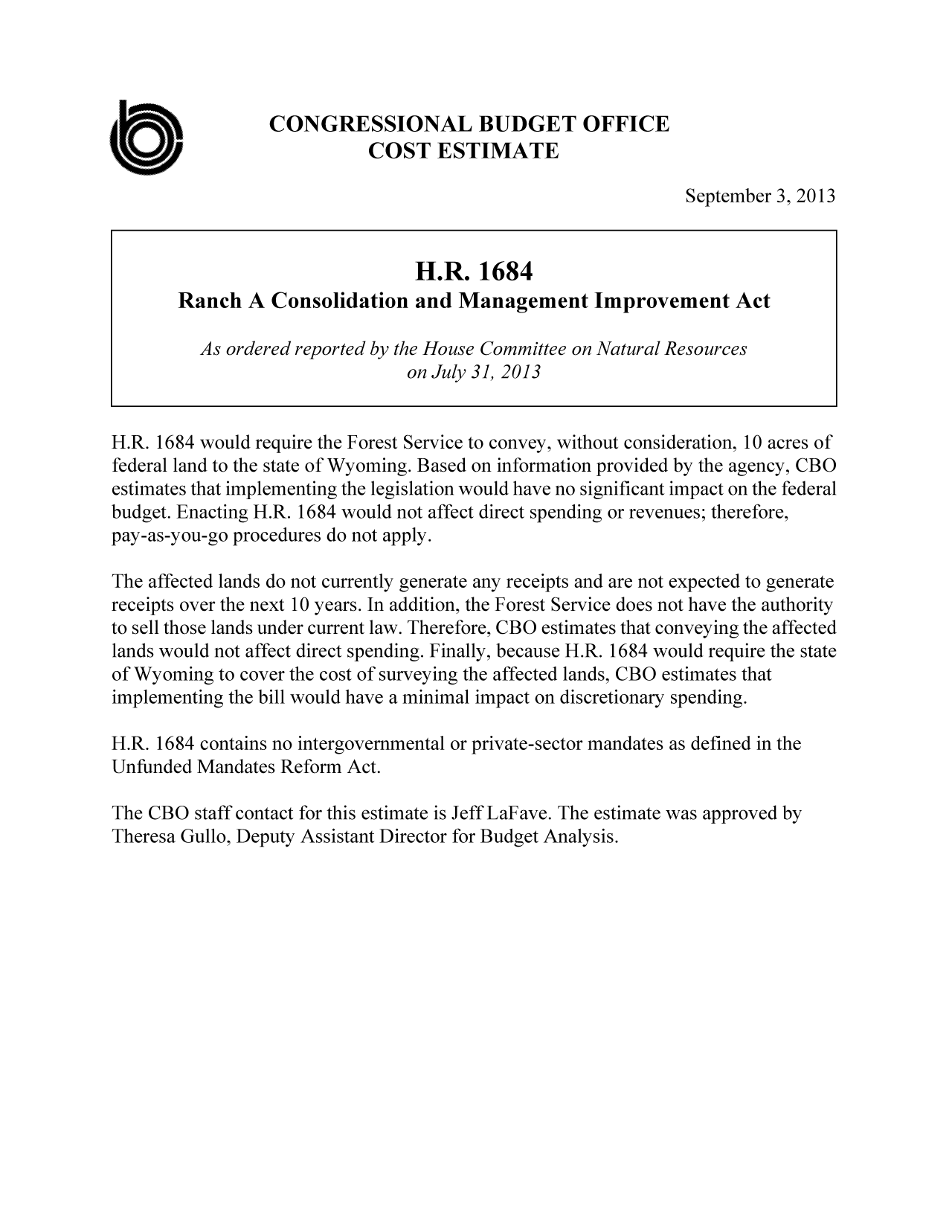 handle is hein.congrec/cbo11243 and id is 1 raw text is: CONGRESSIONAL BUDGET OFFICE
COST ESTIMATE
September 3, 2013
H.R. 1684
Ranch A Consolidation and Management Improvement Act
As ordered reported by the House Committee on Natural Resources
on July 31, 2013
H.R. 1684 would require the Forest Service to convey, without consideration, 10 acres of
federal land to the state of Wyoming. Based on information provided by the agency, CBO
estimates that implementing the legislation would have no significant impact on the federal
budget. Enacting H.R. 1684 would not affect direct spending or revenues; therefore,
pay-as-you-go procedures do not apply.
The affected lands do not currently generate any receipts and are not expected to generate
receipts over the next 10 years. In addition, the Forest Service does not have the authority
to sell those lands under current law. Therefore, CBO estimates that conveying the affected
lands would not affect direct spending. Finally, because H.R. 1684 would require the state
of Wyoming to cover the cost of surveying the affected lands, CBO estimates that
implementing the bill would have a minimal impact on discretionary spending.
H.R. 1684 contains no intergovernmental or private-sector mandates as defined in the
Unfunded Mandates Reform Act.
The CBO staff contact for this estimate is Jeff LaFave. The estimate was approved by
Theresa Gullo, Deputy Assistant Director for Budget Analysis.



