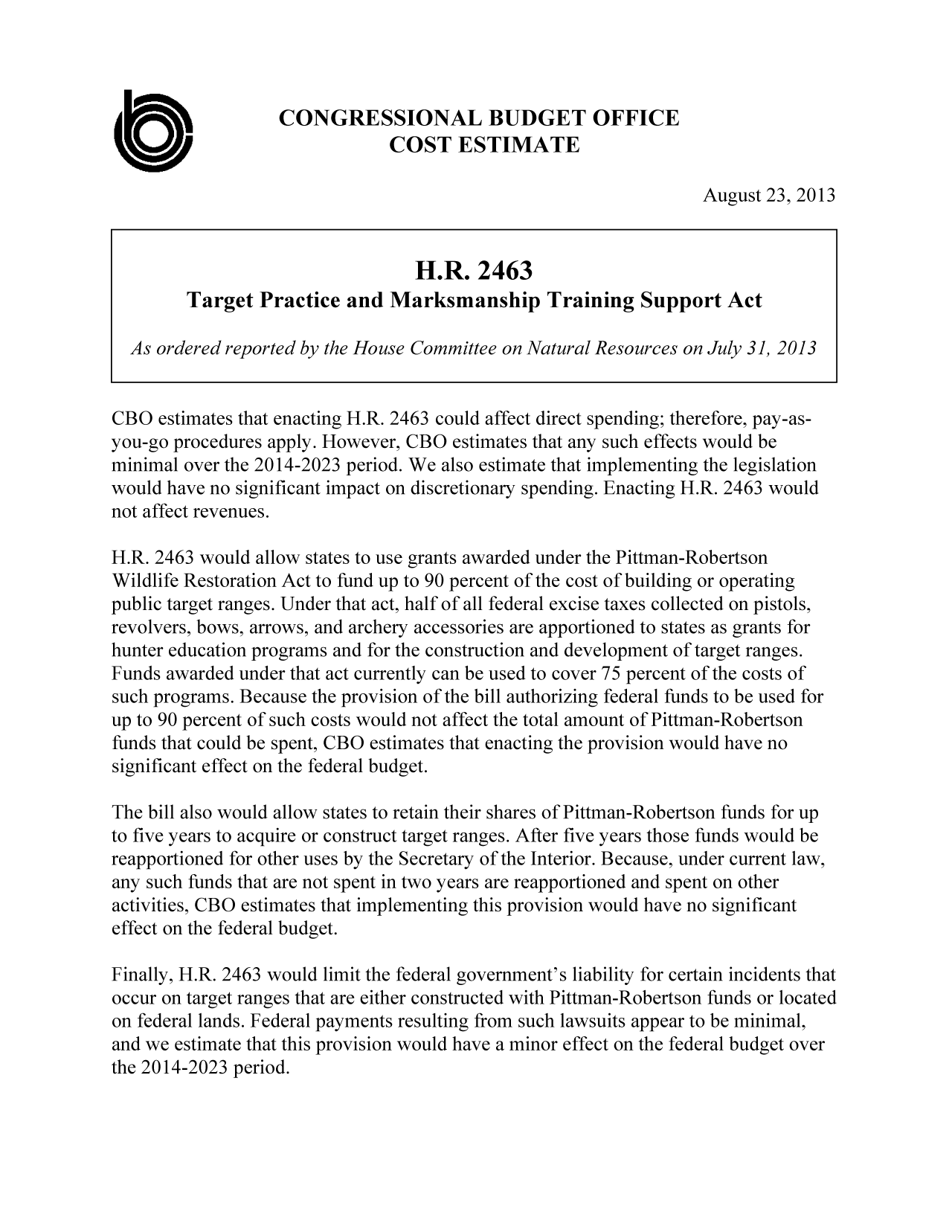 handle is hein.congrec/cbo11246 and id is 1 raw text is: CONGRESSIONAL BUDGET OFFICE
COST ESTIMATE
August 23, 2013
H.R. 2463
Target Practice and Marksmanship Training Support Act
As ordered reported by the House Committee on Natural Resources on July 3], 2013
CBO estimates that enacting H.R. 2463 could affect direct spending; therefore, pay-as-
you-go procedures apply. However, CBO estimates that any such effects would be
minimal over the 2014-2023 period. We also estimate that implementing the legislation
would have no significant impact on discretionary spending. Enacting H.R. 2463 would
not affect revenues.
H.R. 2463 would allow states to use grants awarded under the Pittman-Robertson
Wildlife Restoration Act to fund up to 90 percent of the cost of building or operating
public target ranges. Under that act, half of all federal excise taxes collected on pistols,
revolvers, bows, arrows, and archery accessories are apportioned to states as grants for
hunter education programs and for the construction and development of target ranges.
Funds awarded under that act currently can be used to cover 75 percent of the costs of
such programs. Because the provision of the bill authorizing federal funds to be used for
up to 90 percent of such costs would not affect the total amount of Pittman-Robertson
funds that could be spent, CBO estimates that enacting the provision would have no
significant effect on the federal budget.
The bill also would allow states to retain their shares of Pittman-Robertson funds for up
to five years to acquire or construct target ranges. After five years those funds would be
reapportioned for other uses by the Secretary of the Interior. Because, under current law,
any such funds that are not spent in two years are reapportioned and spent on other
activities, CBO estimates that implementing this provision would have no significant
effect on the federal budget.
Finally, H.R. 2463 would limit the federal government's liability for certain incidents that
occur on target ranges that are either constructed with Pittman-Robertson funds or located
on federal lands. Federal payments resulting from such lawsuits appear to be minimal,
and we estimate that this provision would have a minor effect on the federal budget over
the 20 14-2023 period.


