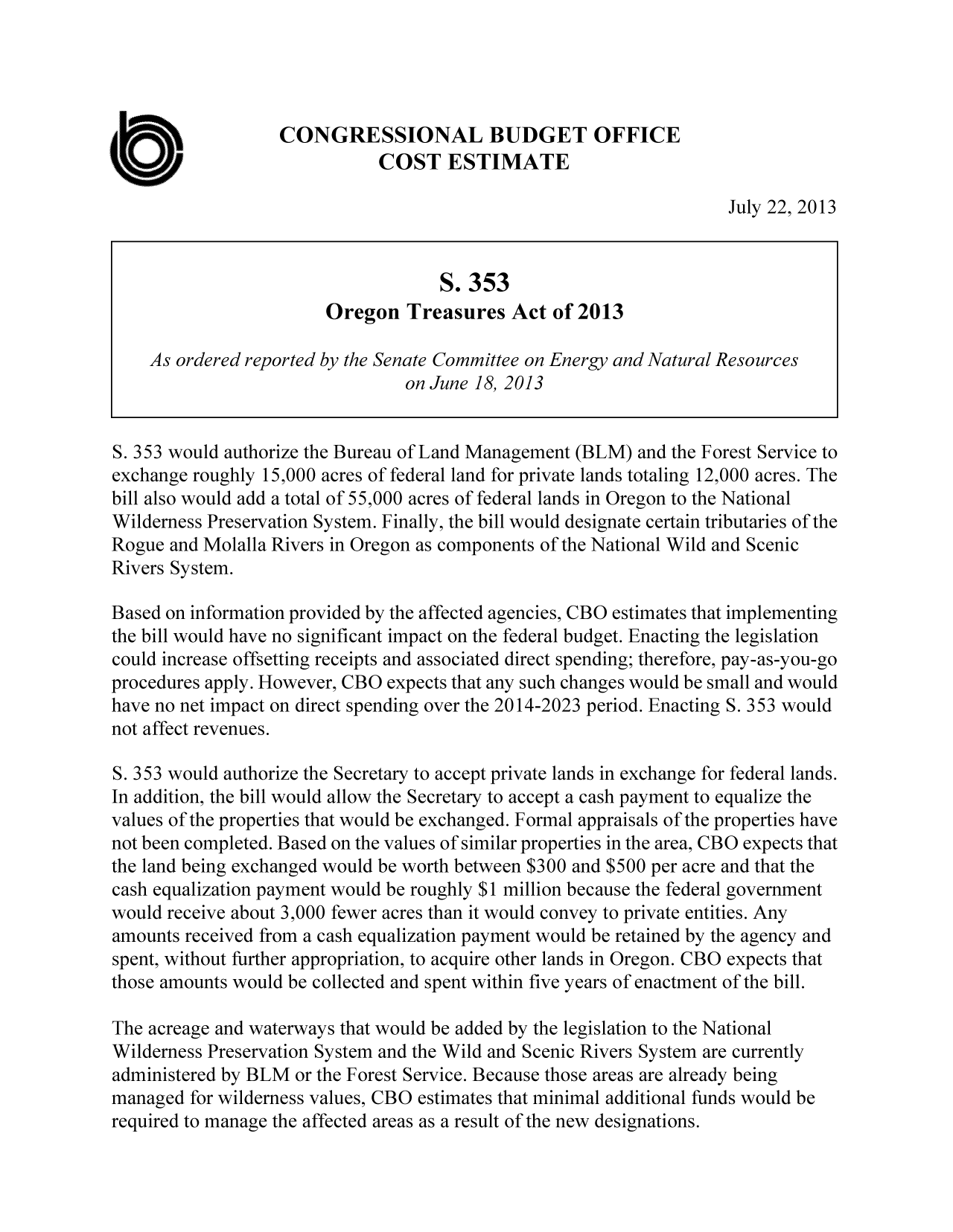 handle is hein.congrec/cbo11285 and id is 1 raw text is: CONGRESSIONAL BUDGET OFFICE
COST ESTIMATE
July 22, 2013
S. 353
Oregon Treasures Act of 2013
As ordered reported by the Senate Committee on Energy and Natural Resources
on June 18, 2013
S. 353 would authorize the Bureau of Land Management (BLM) and the Forest Service to
exchange roughly 15,000 acres of federal land for private lands totaling 12,000 acres. The
bill also would add a total of 55,000 acres of federal lands in Oregon to the National
Wilderness Preservation System. Finally, the bill would designate certain tributaries of the
Rogue and Molalla Rivers in Oregon as components of the National Wild and Scenic
Rivers System.
Based on information provided by the affected agencies, CBO estimates that implementing
the bill would have no significant impact on the federal budget. Enacting the legislation
could increase offsetting receipts and associated direct spending; therefore, pay-as-you-go
procedures apply. However, CBO expects that any such changes would be small and would
have no net impact on direct spending over the 2014-2023 period. Enacting S. 353 would
not affect revenues.
S. 353 would authorize the Secretary to accept private lands in exchange for federal lands.
In addition, the bill would allow the Secretary to accept a cash payment to equalize the
values of the properties that would be exchanged. Formal appraisals of the properties have
not been completed. Based on the values of similar properties in the area, CBO expects that
the land being exchanged would be worth between $300 and $500 per acre and that the
cash equalization payment would be roughly $1 million because the federal government
would receive about 3,000 fewer acres than it would convey to private entities. Any
amounts received from a cash equalization payment would be retained by the agency and
spent, without further appropriation, to acquire other lands in Oregon. CBU expects that
those amounts would be collected and spent within five years of enactment of the bill.
The acreage and waterways that would be added by the legislation to the National
Wilderness Preservation System and the Wild and Scenic Rivers System are currently
administered by BLM or the Forest Service. Because those areas are already being
managed for wilderness values, CBO estimates that minimal additional funds would be
required to manage the affected areas as a result of the new designations.


