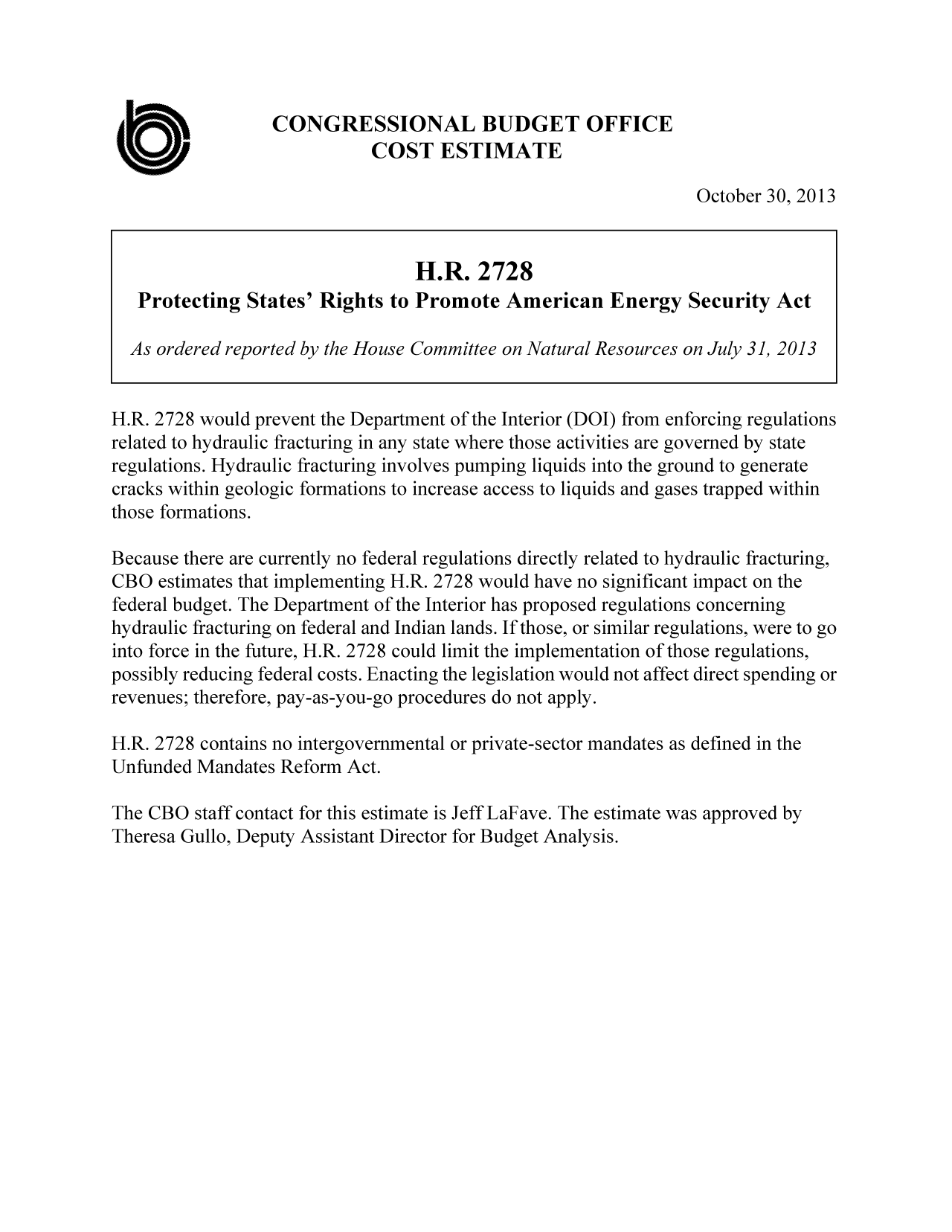 handle is hein.congrec/cbo11364 and id is 1 raw text is: CONGRESSIONAL BUDGET OFFICE
COST ESTIMATE
October 30, 2013
H.R. 2728
Protecting States' Rights to Promote American Energy Security Act
As ordered reported by the House Committee on Natural Resources on July 3], 2013
H.R. 2728 would prevent the Department of the Interior (DOI) from enforcing regulations
related to hydraulic fracturing in any state where those activities are governed by state
regulations. Hydraulic fracturing involves pumping liquids into the ground to generate
cracks within geologic formations to increase access to liquids and gases trapped within
those formations.
Because there are currently no federal regulations directly related to hydraulic fracturing,
CBO estimates that implementing H.R. 2728 would have no significant impact on the
federal budget. The Department of the Interior has proposed regulations concerning
hydraulic fracturing on federal and Indian lands. If those, or similar regulations, were to go
into force in the future, H.R. 2728 could limit the implementation of those regulations,
possibly reducing federal costs. Enacting the legislation would not affect direct spending or
revenues; therefore, pay-as-you-go procedures do not apply.
H.R. 2728 contains no intergovernmental or private-sector mandates as defined in the
Unfunded Mandates Reform Act.
The CBO staff contact for this estimate is Jeff LaFave. The estimate was approved by
Theresa Gullo, Deputy Assistant Director for Budget Analysis.


