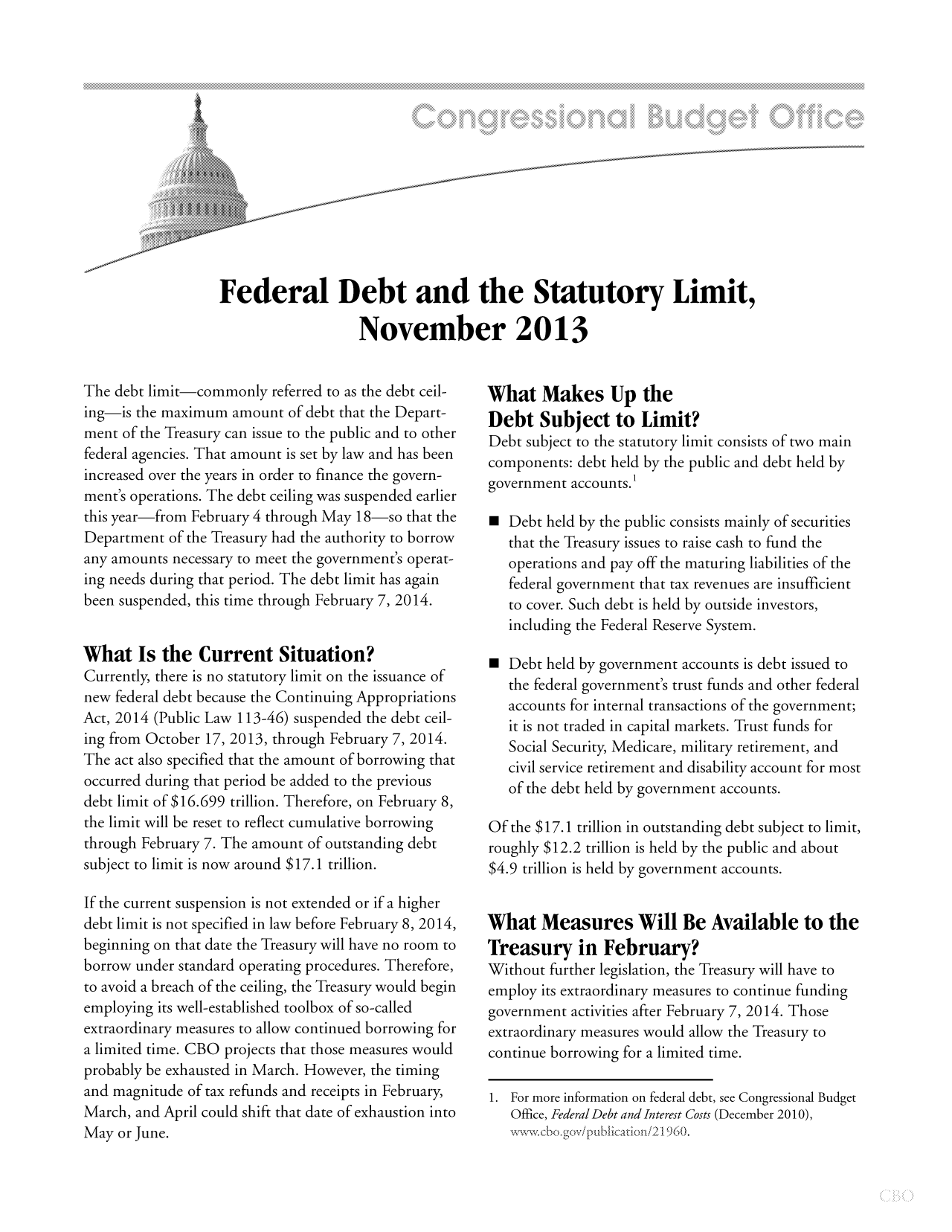 handle is hein.congrec/cbo11386 and id is 1 raw text is: Federal Debt and the Statutory Limit,
November 2013

The debt limit-commonly referred to as the debt ceil-
ing-is the maximum amount of debt that the Depart-
ment of the Treasury can issue to the public and to other
federal agencies. That amount is set by law and has been
increased over the years in order to finance the govern-
ment's operations. The debt ceiling was suspended earlier
this year-from February 4 through May 18-so that the
Department of the Treasury had the authority to borrow
any amounts necessary to meet the government's operat-
ing needs during that period. The debt limit has again
been suspended, this time through February 7, 2014.
What Is the Current Situation?
Currently, there is no statutory limit on the issuance of
new federal debt because the Continuing Appropriations
Act, 2014 (Public Law 113-46) suspended the debt ceil-
ing from October 17, 2013, through February 7, 2014.
The act also specified that the amount of borrowing that
occurred during that period be added to the previous
debt limit of $16.699 trillion. Therefore, on February 8,
the limit will be reset to reflect cumulative borrowing
through February 7. The amount of outstanding debt
subject to limit is now around $17.1 trillion.
If the current suspension is not extended or if a higher
debt limit is not specified in law before February 8, 2014,
beginning on that date the Treasury will have no room to
borrow under standard operating procedures. Therefore,
to avoid a breach of the ceiling, the Treasury would begin
employing its well-established toolbox of so-called
extraordinary measures to allow continued borrowing for
a limited time. CBO projects that those measures would
probably be exhausted in March. However, the timing
and magnitude of tax refunds and receipts in February,
March, and April could shift that date of exhaustion into
May or June.

What Makes Up the
Debt Subject to Limit?
Debt subject to the statutory limit consists of two main
components: debt held by the public and debt held by
government accounts.'
m Debt held by the public consists mainly of securities
that the Treasury issues to raise cash to fund the
operations and pay off the maturing liabilities of the
federal government that tax revenues are insufficient
to cover. Such debt is held by outside investors,
including the Federal Reserve System.
m Debt held by government accounts is debt issued to
the federal government's trust funds and other federal
accounts for internal transactions of the government;
it is not traded in capital markets. Trust funds for
Social Security, Medicare, military retirement, and
civil service retirement and disability account for most
of the debt held by government accounts.
Of the $17.1 trillion in outstanding debt subject to limit,
roughly $12.2 trillion is held by the public and about
$4.9 trillion is held by government accounts.
What Measures Will Be Available to the
Treasury in February?
Without further legislation, the Treasury will have to
employ its extraordinary measures to continue funding
government activities after February 7, 2014. Those
extraordinary measures would allow the Treasury to
continue borrowing for a limited time.
1. For more information on federal debt, see Congressional Budget
Office, Federal Debt and Interest Costs (December 2010),


