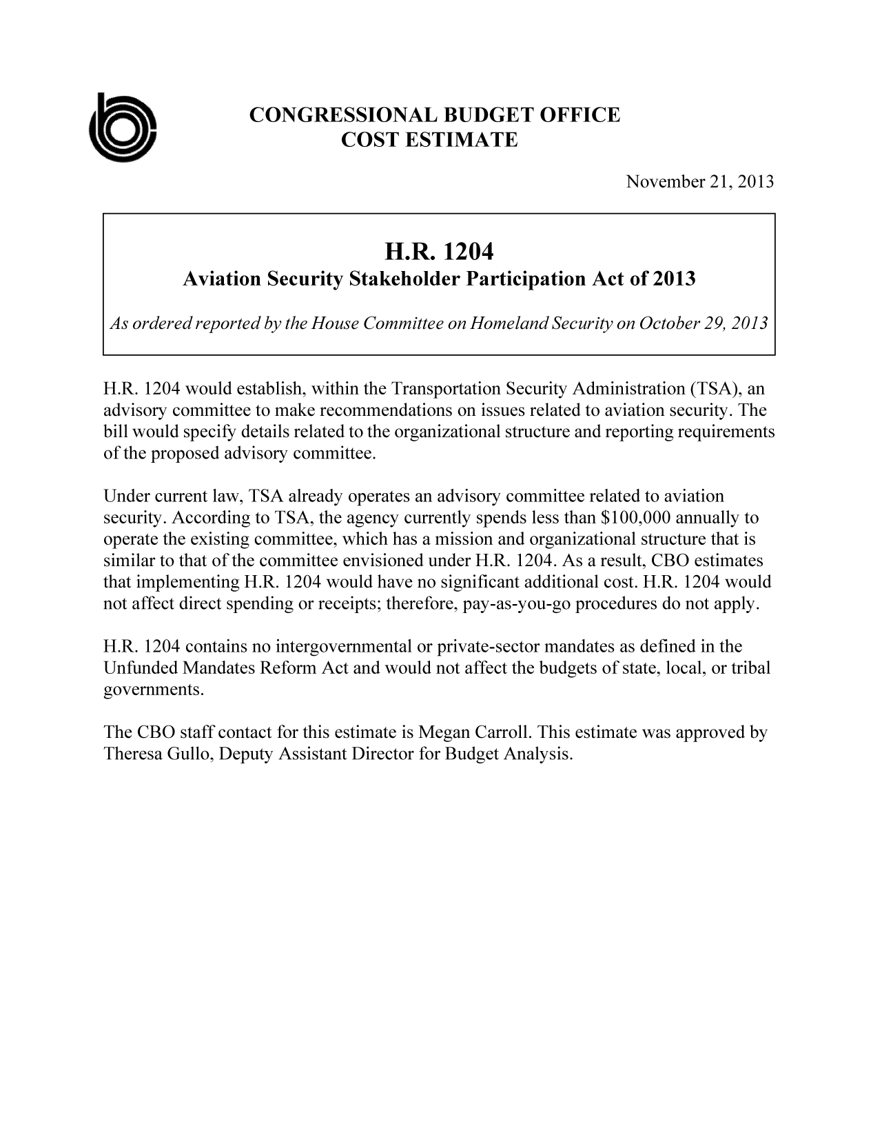 handle is hein.congrec/cbo11407 and id is 1 raw text is: CONGRESSIONAL BUDGET OFFICE
COST ESTIMATE
November 21, 2013
H.R. 1204
Aviation Security Stakeholder Participation Act of 2013
As ordered reported by the House Committee on Homeland Security on October 29, 2013
H.R. 1204 would establish, within the Transportation Security Administration (TSA), an
advisory committee to make recommendations on issues related to aviation security. The
bill would specify details related to the organizational structure and reporting requirements
of the proposed advisory committee.
Under current law, TSA already operates an advisory committee related to aviation
security. According to TSA, the agency currently spends less than $100,000 annually to
operate the existing committee, which has a mission and organizational structure that is
similar to that of the committee envisioned under H.R. 1204. As a result, CBO estimates
that implementing H.R. 1204 would have no significant additional cost. H.R. 1204 would
not affect direct spending or receipts; therefore, pay-as-you-go procedures do not apply.
H.R. 1204 contains no intergovernmental or private-sector mandates as defined in the
Unfunded Mandates Reform Act and would not affect the budgets of state, local, or tribal
governments.
The CBO staff contact for this estimate is Megan Carroll. This estimate was approved by
Theresa Gullo, Deputy Assistant Director for Budget Analysis.


