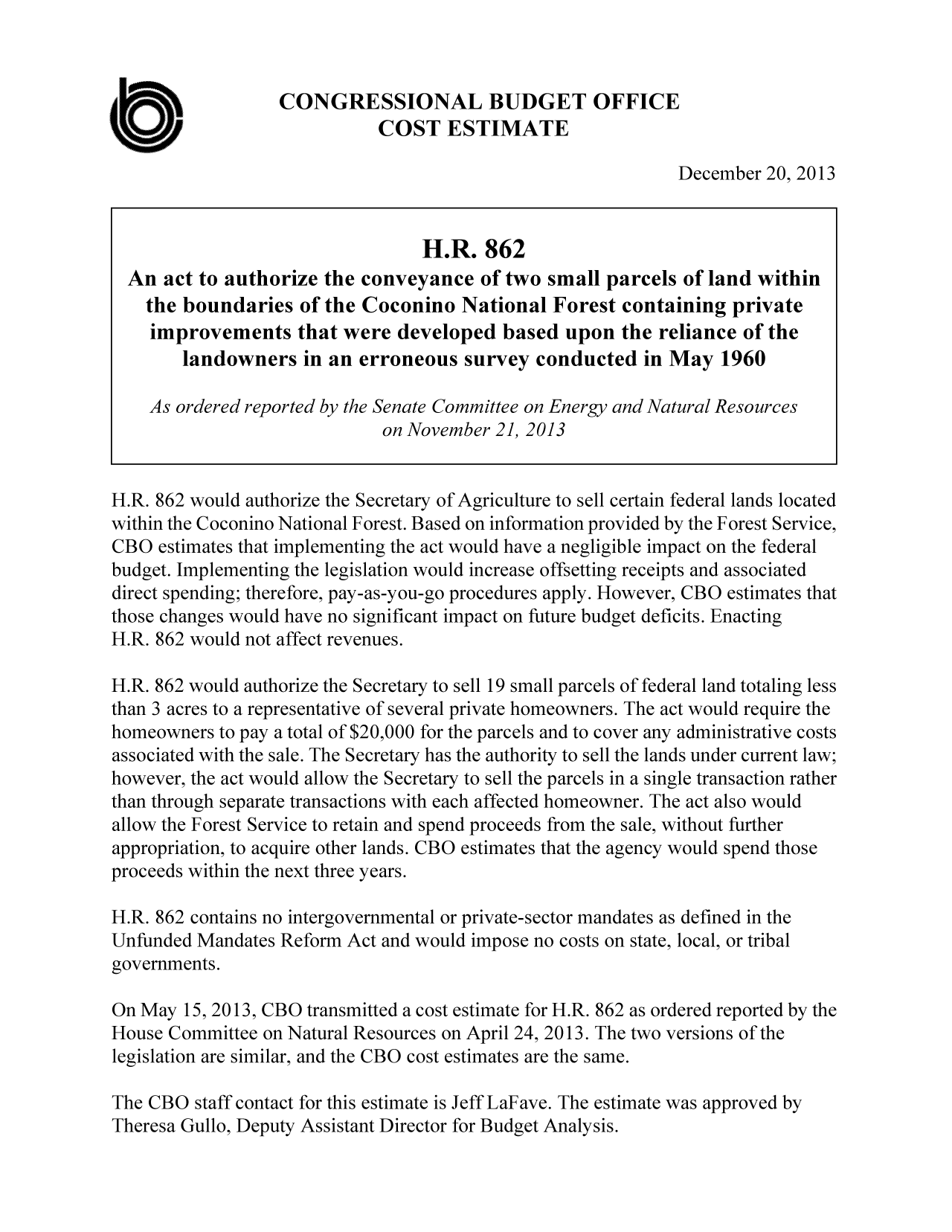 handle is hein.congrec/cbo1433 and id is 1 raw text is: CONGRESSIONAL BUDGET OFFICE
COST ESTIMATE
December 20, 2013
H.R. 862
An act to authorize the conveyance of two small parcels of land within
the boundaries of the Coconino National Forest containing private
improvements that were developed based upon the reliance of the
landowners in an erroneous survey conducted in May 1960
As ordered reported by the Senate Committee on Energy and Natural Resources
on November 21, 2013
H.R. 862 would authorize the Secretary of Agriculture to sell certain federal lands located
within the Coconino National Forest. Based on information provided by the Forest Service,
CBO estimates that implementing the act would have a negligible impact on the federal
budget. Implementing the legislation would increase offsetting receipts and associated
direct spending; therefore, pay-as-you-go procedures apply. However, CBO estimates that
those changes would have no significant impact on future budget deficits. Enacting
H.R. 862 would not affect revenues.
H.R. 862 would authorize the Secretary to sell 19 small parcels of federal land totaling less
than 3 acres to a representative of several private homeowners. The act would require the
homeowners to pay a total of $20,000 for the parcels and to cover any administrative costs
associated with the sale. The Secretary has the authority to sell the lands under current law;
however, the act would allow the Secretary to sell the parcels in a single transaction rather
than through separate transactions with each affected homeowner. The act also would
allow the Forest Service to retain and spend proceeds from the sale, without further
appropriation, to acquire other lands. CBO estimates that the agency would spend those
proceeds within the next three years.
H.R. 862 contains no intergovernmental or private-sector mandates as defined in the
Unfunded Mandates Reform Act and would impose no costs on state, local, or tribal
governments.
On May 15, 2013, CBO transmitted a cost estimate for H.R. 862 as ordered reported by the
House Committee on Natural Resources on April 24, 2013. The two versions of the
legislation are similar, and the CBO cost estimates are the same.
The CBO staff contact for this estimate is Jeff LaFave. The estimate was approved by

Theresa Gullo, Deputy Assistant Director for Budget Analysis.


