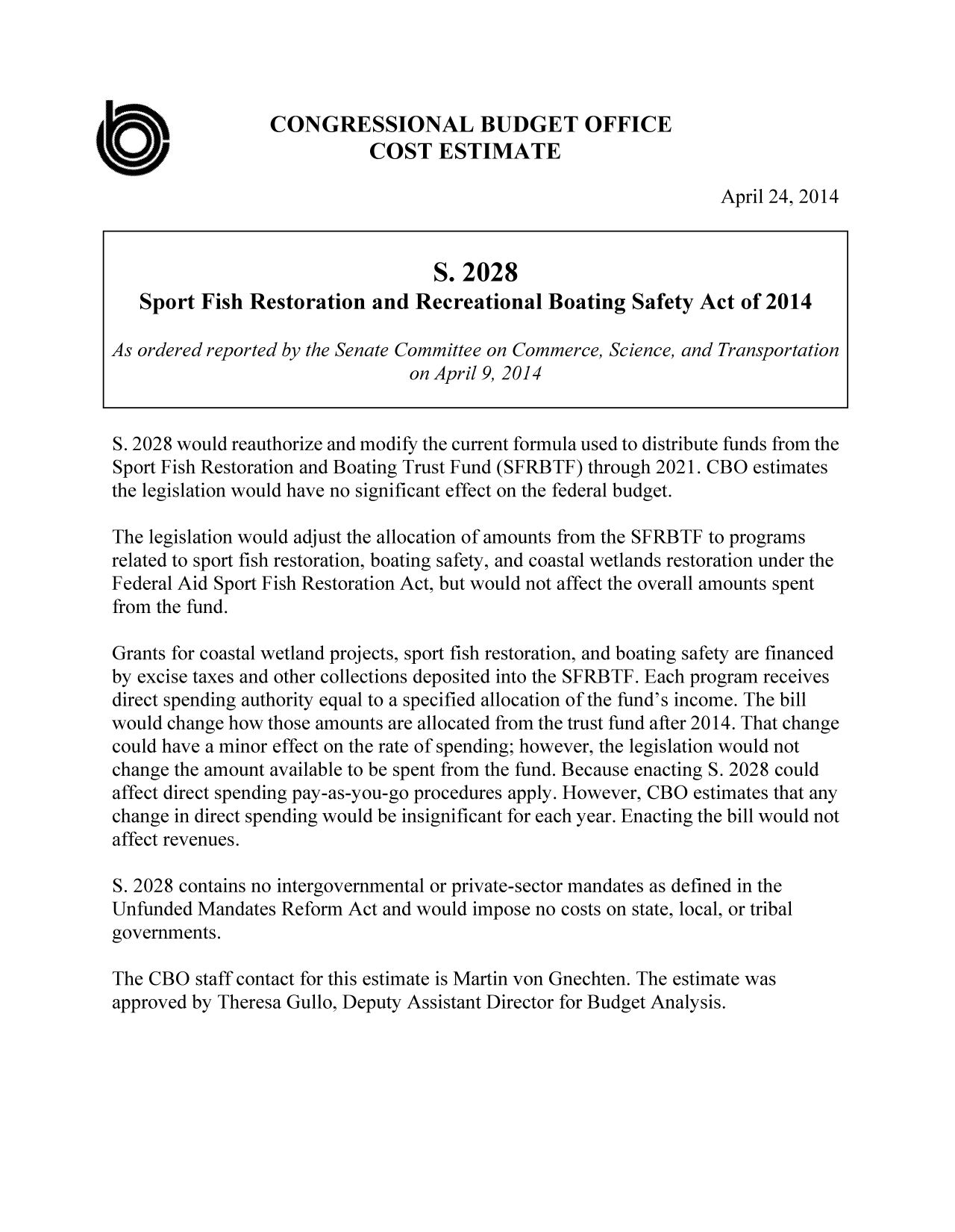 handle is hein.congrec/cbo1590 and id is 1 raw text is: CONGRESSIONAL BUDGET OFFICE
COST ESTIMATE
April 24, 2014
S. 2028
Sport Fish Restoration and Recreational Boating Safety Act of 2014
As ordered reported by the Senate Committee on Commerce, Science, and Transportation
on April 9, 2014
S. 2028 would reauthorize and modify the current formula used to distribute funds from the
Sport Fish Restoration and Boating Trust Fund (SFRBTF) through 2021. CBO estimates
the legislation would have no significant effect on the federal budget.
The legislation would adjust the allocation of amounts from the SFRBTF to programs
related to sport fish restoration, boating safety, and coastal wetlands restoration under the
Federal Aid Sport Fish Restoration Act, but would not affect the overall amounts spent
from the fund.
Grants for coastal wetland projects, sport fish restoration, and boating safety are financed
by excise taxes and other collections deposited into the SFRBTF. Each program receives
direct spending authority equal to a specified allocation of the fund's income. The bill
would change how those amounts are allocated from the trust fund after 2014. That change
could have a minor effect on the rate of spending; however, the legislation would not
change the amount available to be spent from the fund. Because enacting S. 2028 could
affect direct spending pay-as-you-go procedures apply. However, CBO estimates that any
change in direct spending would be insignificant for each year. Enacting the bill would not
affect revenues.
S. 2028 contains no intergovernmental or private-sector mandates as defined in the
Unfunded Mandates Reform Act and would impose no costs on state, local, or tribal
governments.
The CBO staff contact for this estimate is Martin von Gnechten. The estimate was
approved by Theresa Gullo, Deputy Assistant Director for Budget Analysis.


