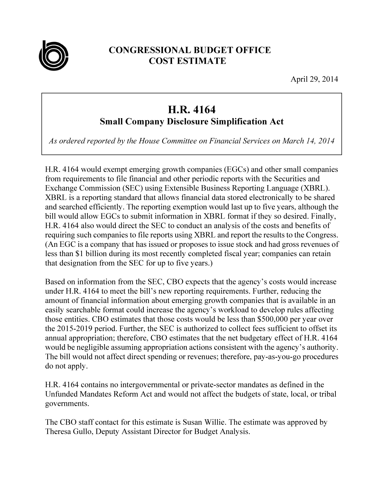 handle is hein.congrec/cbo1602 and id is 1 raw text is: CONGRESSIONAL BUDGET OFFICE
COST ESTIMATE
April 29, 2014
H.R. 4164
Small Company Disclosure Simplification Act
As ordered reported by the House Committee on Financial Services on March 14, 2014
H.R. 4164 would exempt emerging growth companies (EGCs) and other small companies
from requirements to file financial and other periodic reports with the Securities and
Exchange Commission (SEC) using Extensible Business Reporting Language (XBRL).
XBRL is a reporting standard that allows financial data stored electronically to be shared
and searched efficiently. The reporting exemption would last up to five years, although the
bill would allow EGCs to submit information in XBRL format if they so desired. Finally,
H.R. 4164 also would direct the SEC to conduct an analysis of the costs and benefits of
requiring such companies to file reports using XBRL and report the results to the Congress.
(An EGC is a company that has issued or proposes to issue stock and had gross revenues of
less than $1 billion during its most recently completed fiscal year; companies can retain
that designation from the SEC for up to five years.)
Based on information from the SEC, CBO expects that the agency's costs would increase
under H.R. 4164 to meet the bill's new reporting requirements. Further, reducing the
amount of financial information about emerging growth companies that is available in an
easily searchable format could increase the agency's workload to develop rules affecting
those entities. CBO estimates that those costs would be less than $500,000 per year over
the 2015-2019 period. Further, the SEC is authorized to collect fees sufficient to offset its
annual appropriation; therefore, CBO estimates that the net budgetary effect of H.R. 4164
would be negligible assuming appropriation actions consistent with the agency's authority.
The bill would not affect direct spending or revenues; therefore, pay-as-you-go procedures
do not apply.
H.R. 4164 contains no intergovernmental or private-sector mandates as defined in the
Unfunded Mandates Reform Act and would not affect the budgets of state, local, or tribal
governments.
The CBO staff contact for this estimate is Susan Willie. The estimate was approved by
Theresa Gullo, Deputy Assistant Director for Budget Analysis.


